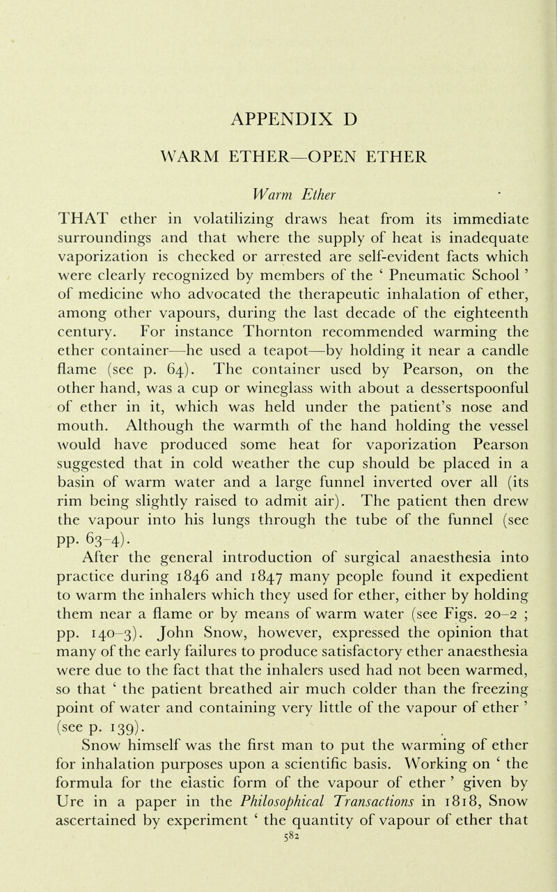 WARM ETHER—OPEN ETHER Warm Ether THAT ether in volatilizing draws heat from its immediate surroundings and that where the supply of heat is inadequate vaporization is checked or arrested are self-evident facts which were clearly recognized by members of the ' Pneumatic School ' of medicine who advocated the therapeutic inhalation of ether, among other vapours, during the last decade of the eighteenth century. For instance Thornton recommended warming the ether container—he used a teapot—by holding it near a candle flame (see p. 64). The container used by Pearson, on the other hand, was a cup or wineglass with about a dessertspoonful of ether in it, which was held under the patient's nose and mouth. Although the warmth of the hand holding the vessel would have produced some heat for vaporization Pearson suggested that in cold weather the cup should be placed in a basin of warm water and a large funnel inverted over all (its rim being slightly raised to admit air). The patient then drew the vapour into his lungs through the tube of the funnel (see pp. 63-4). After the general introduction of surgical anaesthesia into practice during 1846 and 1847 many people found it expedient to warm the inhalers which they used for ether, either by holding them near a flame or by means of warm water (see Figs. 20-2 ; pp. 140-3). John Snow, however, expressed the opinion that many of the early failures to produce satisfactory ether anaesthesia were due to the fact that the inhalers used had not been warmed, so that ' the patient breathed air much colder than the freezing point of water and containing very little of the vapour of ether ' (see p. 139). Snow himself was the first man to put the warming of ether for inhalation purposes upon a scientific basis. Working on ' the formula for the elastic form of the vapour of ether ' given by Ure in a paper in the Philosophical Transactions in 1818, Snow ascertained by experiment ' the quantity of vapour of ether that