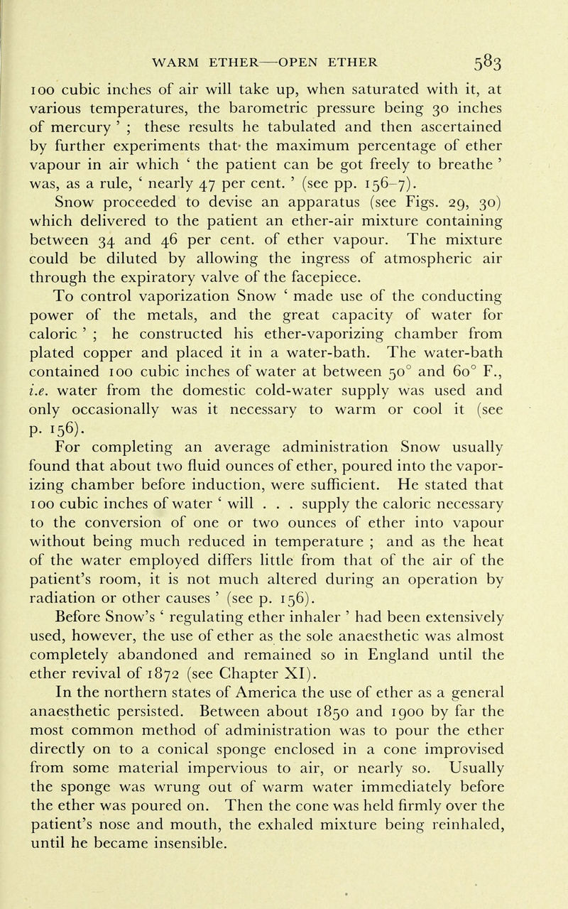 100 cubic inches of air will take up, when saturated with it, at various temperatures, the barometric pressure being 30 inches of mercury ' ; these results he tabulated and then ascertained by further experiments that- the maximum percentage of ether vapour in air which ' the patient can be got freely to breathe ' was, as a rule, ' nearly 47 per cent. ' (see pp. 156-7). Snow proceeded to devise an apparatus (see Figs. 29, 30) which delivered to the patient an ether-air mixture containing between 34 and 46 per cent, of ether vapour. The mixture could be diluted by allowing the ingress of atmospheric air through the expiratory valve of the facepiece. To control vaporization Snow ' made use of the conducting power of the metals, and the great capacity of water for caloric ' ; he constructed his ether-vaporizing chamber from plated copper and placed it in a water-bath. The water-bath contained 100 cubic inches of water at between 500 and 6o° F., i.e. water from the domestic cold-water supply was used and only occasionally was it necessary to warm or cool it (see p. 156). For completing an average administration Snow usually found that about two fluid ounces of ether, poured into the vapor- izing chamber before induction, were sufficient. He stated that 100 cubic inches of water ' will . . . supply the caloric necessary to the conversion of one or two ounces of ether into vapour without being much reduced in temperature ; and as the heat of the water employed differs little from that of the air of the patient's room, it is not much altered during an operation by radiation or other causes ' (see p. 156). Before Snow's ' regulating ether inhaler ' had been extensively used, however, the use of ether as the sole anaesthetic was almost completely abandoned and remained so in England until the ether revival of 1872 (see Chapter XI). In the northern states of America the use of ether as a general anaesthetic persisted. Between about 1850 and 1900 by far the most common method of administration was to pour the ether directly on to a conical sponge enclosed in a cone improvised from some material impervious to air, or nearly so. Usually the sponge was wrung out of warm water immediately before the ether was poured on. Then the cone was held firmly over the patient's nose and mouth, the exhaled mixture being reinhaled, until he became insensible.