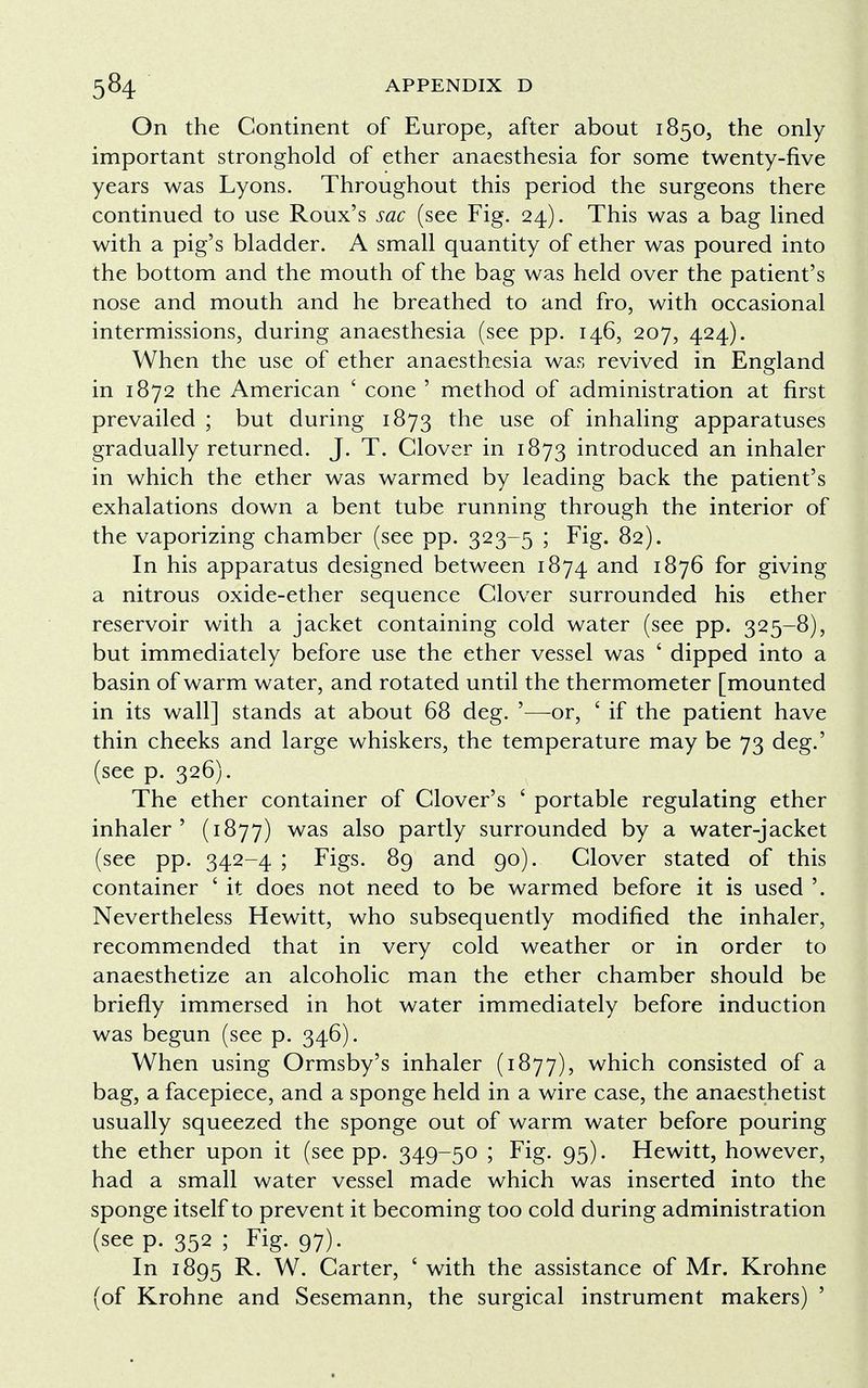 On the Continent of Europe, after about 1850, the only important stronghold of ether anaesthesia for some twenty-five years was Lyons. Throughout this period the surgeons there continued to use Roux's sac (see Fig. 24). This was a bag lined with a pig's bladder. A small quantity of ether was poured into the bottom and the mouth of the bag was held over the patient's nose and mouth and he breathed to and fro, with occasional intermissions, during anaesthesia (see pp. 146, 207, 424). When the use of ether anaesthesia was revived in England in 1872 the American ' cone ' method of administration at first prevailed ; but during 1873 the use of inhaling apparatuses gradually returned. J. T. Clover in 1873 introduced an inhaler in which the ether was warmed by leading back the patient's exhalations down a bent tube running through the interior of the vaporizing chamber (see pp. 323-5 ; Fig. 82). In his apparatus designed between 1874 and 1876 for giving a nitrous oxide-ether sequence Clover surrounded his ether reservoir with a jacket containing cold water (see pp. 325-8), but immediately before use the ether vessel was ' dipped into a basin of warm water, and rotated until the thermometer [mounted in its wall] stands at about 68 deg. '—or, ' if the patient have thin cheeks and large whiskers, the temperature may be 73 deg.' (see p. 326). The ether container of Clover's ' portable regulating ether inhaler' (1877) was also partly surrounded by a water-jacket (see pp. 342-4 ; Figs. 89 and 90). Clover stated of this container ' it does not need to be warmed before it is used '. Nevertheless Hewitt, who subsequently modified the inhaler, recommended that in very cold weather or in order to anaesthetize an alcoholic man the ether chamber should be briefly immersed in hot water immediately before induction was begun (see p. 346). When using Ormsby's inhaler (1877), which consisted of a bag, a facepiece, and a sponge held in a wire case, the anaesthetist usually squeezed the sponge out of warm water before pouring the ether upon it (see pp. 349-50 ; Fig. 95). Hewitt, however, had a small water vessel made which was inserted into the sponge itself to prevent it becoming too cold during administration (see p. 352 ; Fig. 97). In 1895 R. W. Carter, ' with the assistance of Mr. Krohne (of Krohne and Sesemann, the surgical instrument makers) 5