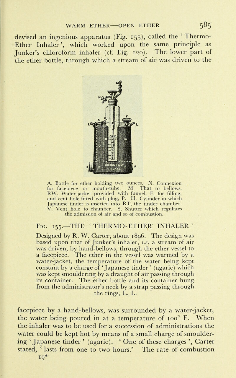 devised an ingenious apparatus (Fig. 155), called the ' Thermo Ether Inhalerwhich worked upon the same principle as Junker's chloroform inhaler (cf. Fig. 120). The lower part of the ether bottle, through which a stream of air was driven to the A. Bottle for ether holding two ounces. N. Connexion for facepiece or mouth-tube. M. That to bellows. RW. Water-jacket provided with funnel, F, for filling, and vent hole fitted with plug, P. H. Cylinder in which Japanese tinder is inserted into RT, the tinder chamber. V. Vent hole to chamber. S. Shutter which regulates the admission of air and so of combustion. Fig. 155.—THE ' THERMO-ETHER INHALER' Designed by R. W. Garter, about 1896. The design was based upon that of Junker's inhaler, i.e. a stream of air was driven, by hand-bellows, through the ether vessel to a facepiece. The ether in the vessel was warmed by a water-jacket, the temperature of the water being kept constant by a charge of 'Japanese tinder ' (agaric) which was kept smouldering by a draught of air passing through its container. The ether bottle and its container hung from the administrator's neck by a strap passing through the rings, L, L. facepiece by a hand-bellows, was surrounded by a water-jacket, the water being poured in at a temperature of ioo° F. When the inhaler was to be used for a succession of administrations the water could be kept hot by means of a small charge of smoulder- ing ' Japanese tinder ' (agaric). ' One of these charges ', Carter stated, * lasts from one to two hours.' The rate of combustion 19*