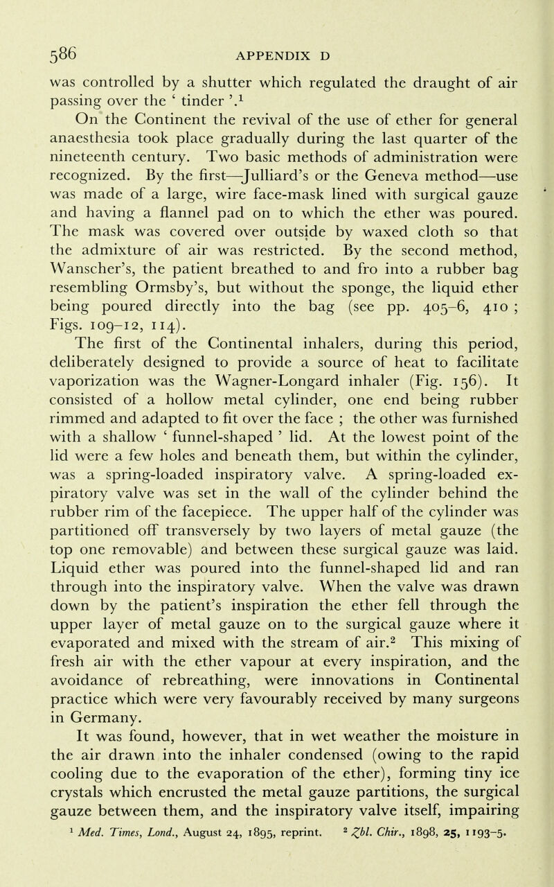was controlled by a shutter which regulated the draught of air passing over the ' tinder ,.1 On the Continent the revival of the use of ether for general anaesthesia took place gradually during the last quarter of the nineteenth century. Two basic methods of administration were recognized. By the first—Julliard's or the Geneva method—use was made of a large, wire face-mask lined with surgical gauze and having a flannel pad on to which the ether was poured. The mask was covered over outside by waxed cloth so that the admixture of air was restricted. By the second method, Wanscher's, the patient breathed to and fro into a rubber bag resembling Ormsby's, but without the sponge, the liquid ether being poured directly into the bag (see pp. 405-6, 410 ; Figs. 109-12, 114). The first of the Continental inhalers, during this period, deliberately designed to provide a source of heat to facilitate vaporization was the Wagner-Longard inhaler (Fig. 156). It consisted of a hollow metal cylinder, one end being rubber rimmed and adapted to fit over the face ; the other was furnished with a shallow ' funnel-shaped ' lid. At the lowest point of the lid were a few holes and beneath them, but within the cylinder, was a spring-loaded inspiratory valve. A spring-loaded ex- piratory valve was set in the wall of the cylinder behind the rubber rim of the facepiece. The upper half of the cylinder was partitioned off transversely by two layers of metal gauze (the top one removable) and between these surgical gauze was laid. Liquid ether was poured into the funnel-shaped lid and ran through into the inspiratory valve. When the valve was drawn down by the patient's inspiration the ether fell through the upper layer of metal gauze on to the surgical gauze where it evaporated and mixed with the stream of air.2 This mixing of fresh air with the ether vapour at every inspiration, and the avoidance of rebreathing, were innovations in Continental practice which were very favourably received by many surgeons in Germany. It was found, however, that in wet weather the moisture in the air drawn into the inhaler condensed (owing to the rapid cooling due to the evaporation of the ether), forming tiny ice crystals which encrusted the metal gauze partitions, the surgical gauze between them, and the inspiratory valve itself, impairing 1 Med. Times, Lond., August 24, 1895, reprint. 2 £bl. Chir., 1898, 25, 1193-5.