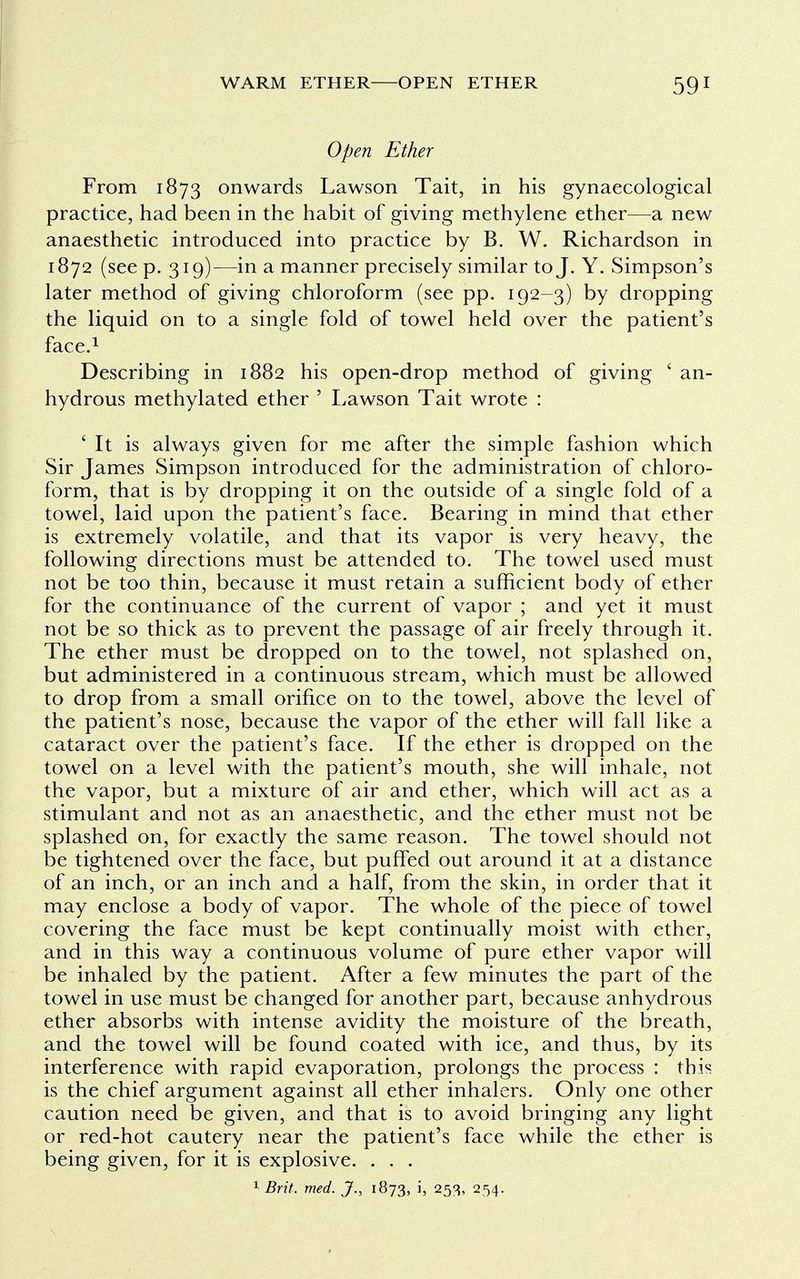 Open Ether From 1873 onwards Lawson Tait, in his gynaecological practice, had been in the habit of giving methylene ether—a new anaesthetic introduced into practice by B. W. Richardson in 1872 (see p. 319)—in a manner precisely similar to J. Y. Simpson's later method of giving chloroform (see pp. 192-3) by dropping the liquid on to a single fold of towel held over the patient's face.1 Describing in 1882 his open-drop method of giving ' an- hydrous methylated ether ' Lawson Tait wrote : ' It is always given for me after the simple fashion which Sir James Simpson introduced for the administration of chloro- form, that is by dropping it on the outside of a single fold of a towel, laid upon the patient's face. Bearing in mind that ether is extremely volatile, and that its vapor is very heavy, the following directions must be attended to. The towel used must not be too thin, because it must retain a sufficient body of ether for the continuance of the current of vapor ; and yet it must not be so thick as to prevent the passage of air freely through it. The ether must be dropped on to the towel, not splashed on, but administered in a continuous stream, which must be allowed to drop from a small orifice on to the towel, above the level of the patient's nose, because the vapor of the ether will fall like a cataract over the patient's face. If the ether is dropped on the towel on a level with the patient's mouth, she will inhale, not the vapor, but a mixture of air and ether, which will act as a stimulant and not as an anaesthetic, and the ether must not be splashed on, for exactly the same reason. The towel should not be tightened over the face, but puffed out around it at a distance of an inch, or an inch and a half, from the skin, in order that it may enclose a body of vapor. The whole of the piece of towel covering the face must be kept continually moist with ether, and in this way a continuous volume of pure ether vapor will be inhaled by the patient. After a few minutes the part of the towel in use must be changed for another part, because anhydrous ether absorbs with intense avidity the moisture of the breath, and the towel will be found coated with ice, and thus, by its interference with rapid evaporation, prolongs the process : this is the chief argument against all ether inhalers. Only one other caution need be given, and that is to avoid bringing any light or red-hot cautery near the patient's face while the ether is being given, for it is explosive. . . . 1 Brit. med. J., 1873, i, 253, 254.