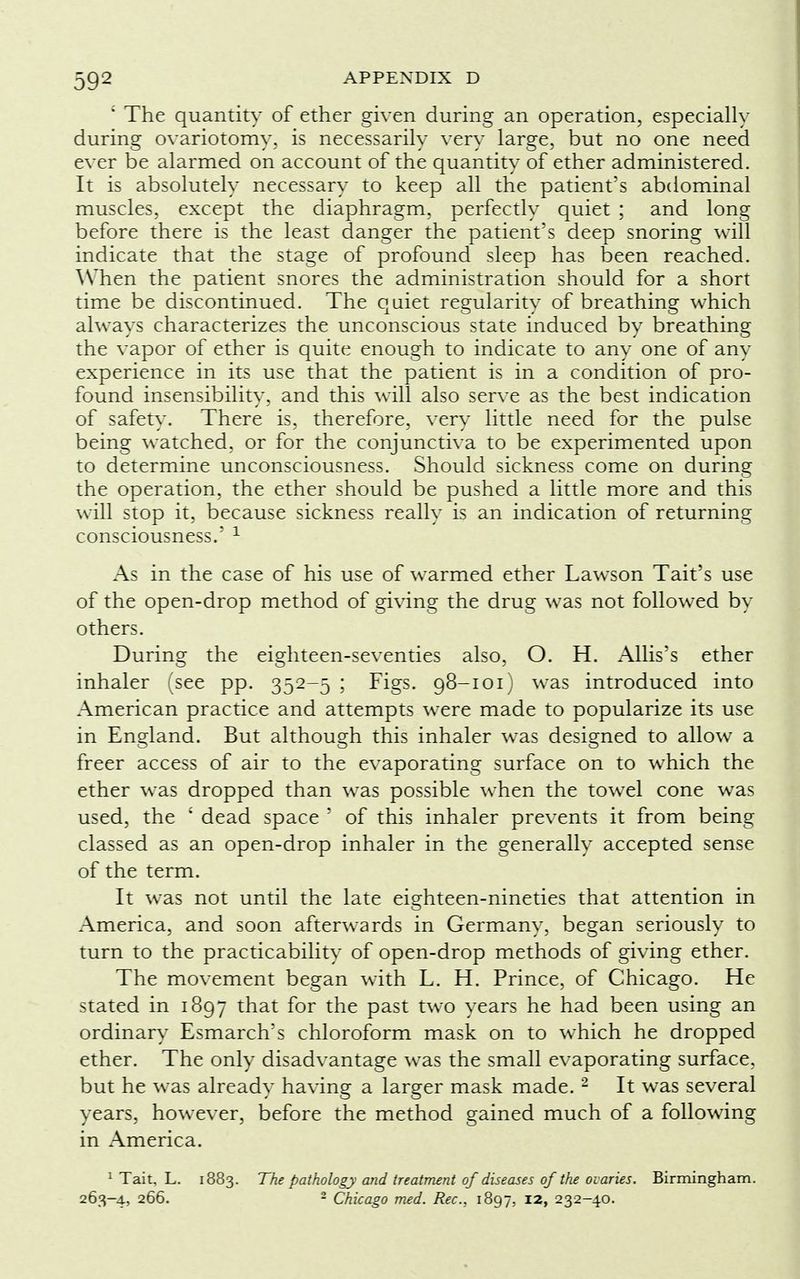' The quantity of ether given during an operation, especially during ovariotomy, is necessarily very large, but no one need ever be alarmed on account of the quantity of ether administered. It is absolutely necessary to keep all the patient's abdominal muscles, except the diaphragm, perfectly quiet ; and long before there is the least danger the patient's deep snoring will indicate that the stage of profound sleep has been reached. When the patient snores the administration should for a short time be discontinued. The quiet regularity of breathing which always characterizes the unconscious state induced by breathing the vapor of ether is quite enough to indicate to any one of any experience in its use that the patient is in a condition of pro- found insensibility, and this will also serve as the best indication of safety. There is, therefore, very little need for the pulse being watched, or for the conjunctiva to be experimented upon to determine unconsciousness. Should sickness come on during the operation, the ether should be pushed a little more and this will stop it, because sickness really is an indication of returning consciousness.' 1 As in the case of his use of warmed ether Lawson Tait's use of the open-drop method of giving the drug was not followed by others. During the eighteen-seventies also, O. H. Allis's ether inhaler (see pp. 352-5 ; Figs. 98-101) was introduced into American practice and attempts were made to popularize its use in England. But although this inhaler was designed to allow a freer access of air to the evaporating surface on to which the ether was dropped than was possible when the towel cone was used, the ' dead space ' of this inhaler prevents it from being classed as an open-drop inhaler in the generally accepted sense of the term. It was not until the late eighteen-nineties that attention in America, and soon afterwards in Germany, began seriously to turn to the practicability of open-drop methods of giving ether. The movement began with L. H. Prince, of Chicago. He stated in 1897 that for the past two years he had been using an ordinary Esmarch's chloroform mask on to which he dropped ether. The only disadvantage was the small evaporating surface, but he was already having a larger mask made.2 It was several years, however, before the method gained much of a following in America. 1 Tait. L. 1883. The pathology and treatment of diseases of the ovaries. Birmingham. 263-4, 266. 2 Chicago med. Rec, 1897, 12, 232-40.