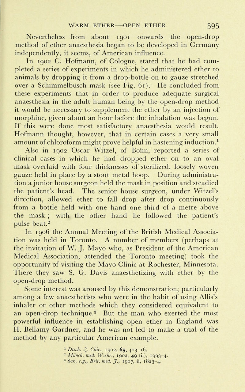 Nevertheless from about 1901 onwards the open-drop method of ether anaesthesia began to be developed in Germany independently, it seems, of American influence. In 1902 C. Hofmann, of Cologne, stated that he had com- pleted a series of experiments in which he administered ether to animals by dropping it from a drop-bottle on to gauze stretched over a Schimmelbusch mask (see Fig. 61). He concluded from these experiments that in order to produce adequate surgical anaesthesia in the adult human being by the open-drop method it would be necessary to supplement the ether by an injection of morphine, given about an hour before the inhalation was begun. If this were done most satisfactory anaesthesia would result. Hofmann thought, however, that in certain cases a very small amount of chloroform might prove helpful in hastening induction.1 Also in 1902 Oscar Witzel, of Bonn, reported a series of clinical cases in which he had dropped ether on to an oval mask overlaid with four thicknesses of sterilized, loosely woven gauze held in place by a stout metal hoop. During administra- tion a junior house surgeon held the mask in position and steadied the patient's head. The senior house surgeon, under Witzel's direction, allowed ether to fall drop after drop continuously from a bottle held with one hand one third of a metre above the mask ; with the other hand he followed the patient's pulse beat.2 In 1906 the Annual Meeting of the British Medical Associa- tion was held in Toronto. A number of members (perhaps at the invitation of W. J. Mayo who, as President of the American Medical Association, attended the Toronto meeting) took the opportunity of visiting the Mayo Clinic at Rochester, Minnesota. There they saw S. G. Davis anaesthetizing with ether by the open-drop method. Some interest was aroused by this demonstration, particularly among a few anaesthetists who were in the habit of using Allis's inhaler or other methods which they considered equivalent to an open-drop technique.3 But the man who exerted the most powerful influence in establishing open ether in England was H. Bellamy Gardner, and he was not led to make a trial of the method by any particular American example. 1 Dtsch. Z- Chir., 1902, 65, 403-16. 2 Munch, med. Wschr., 1902, 49 (ii), 1993-4. 3 See, e.g., Brit. med. J., 1907, ii, 1823-4.