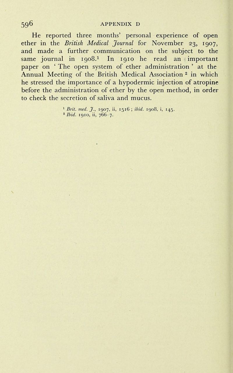 He reported three months' personal experience of open ether in the British Medical Journal for November 23, 1907, and made a further communication on the subject to the same journal in 1908.1 In 1910 he read an important paper on ' The open system of ether administration ' at the Annual Meeting of the British Medical Association 2 in which he stressed the importance of a hypodermic injection of atropine before the administration of ether by the open method, in order to check the secretion of saliva and mucus. 1 Brit. med. J., 1907, ii, 1516 ; ibid. 1908, i, 145. 2 Ibid. 1910, ii, 766-7.