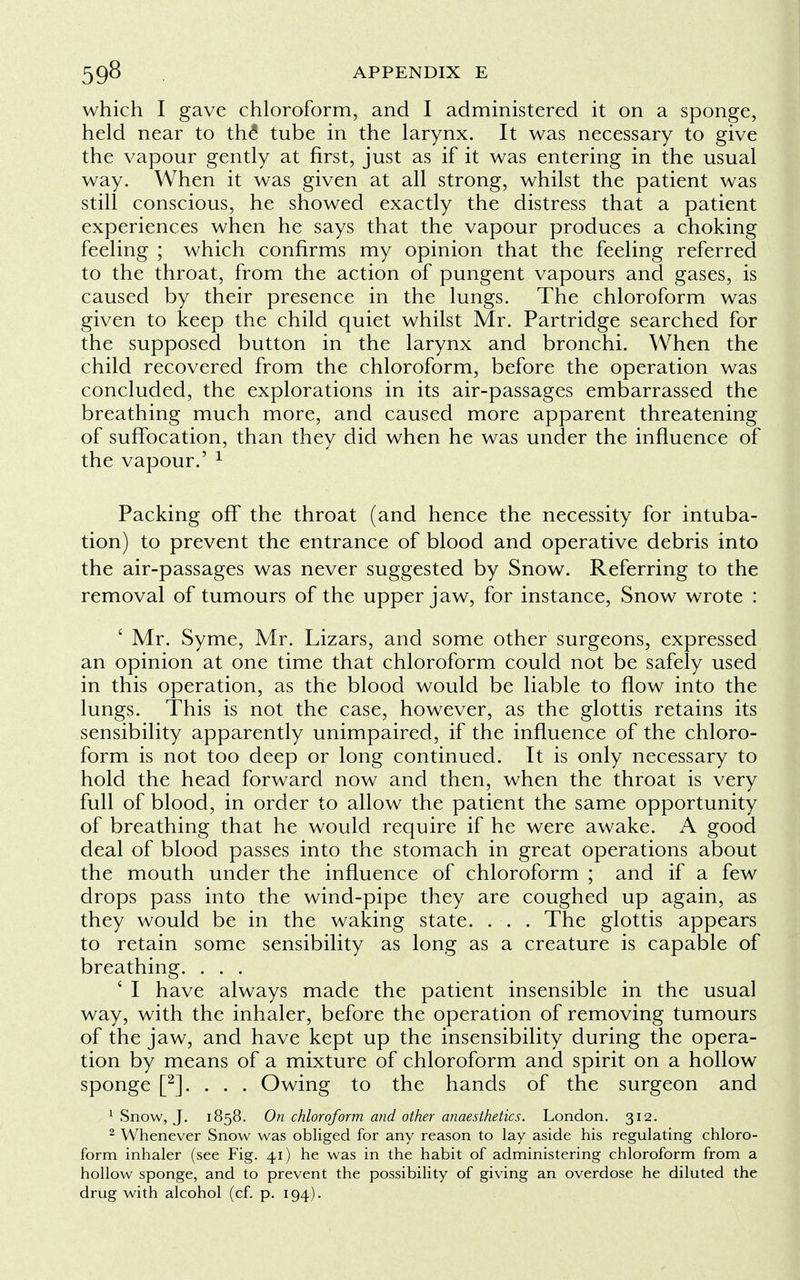 which I gave chloroform, and I administered it on a sponge, held near to the1 tube in the larynx. It was necessary to give the vapour gently at first, just as if it was entering in the usual way. When it was given at all strong, whilst the patient was still conscious, he showed exactly the distress that a patient experiences when he says that the vapour produces a choking feeling ; which confirms my opinion that the feeling referred to the throat, from the action of pungent vapours and gases, is caused by their presence in the lungs. The chloroform was given to keep the child quiet whilst Mr. Partridge searched for the supposed button in the larynx and bronchi. When the child recovered from the chloroform, before the operation was concluded, the explorations in its air-passages embarrassed the breathing much more, and caused more apparent threatening of suffocation, than they did when he was under the influence of the vapour.' 1 Packing off the throat (and hence the necessity for intuba- tion) to prevent the entrance of blood and operative debris into the air-passages was never suggested by Snow. Referring to the removal of tumours of the upper jaw, for instance, Snow wrote : ' Mr. Syme, Mr. Lizars, and some other surgeons, expressed an opinion at one time that chloroform could not be safely used in this operation, as the blood would be liable to flow into the lungs. This is not the case, however, as the glottis retains its sensibility apparently unimpaired, if the influence of the chloro- form is not too deep or long continued. It is only necessary to hold the head forward now and then, when the throat is very full of blood, in order to allow the patient the same opportunity of breathing that he would require if he were awake. A good deal of blood passes into the stomach in great operations about the mouth under the influence of chloroform ; and if a few drops pass into the wind-pipe they are coughed up again, as they would be in the waking state. . . . The glottis appears to retain some sensibility as long as a creature is capable of breathing. . . . ' I have always made the patient insensible in the usual way, with the inhaler, before the operation of removing tumours of the jaw, and have kept up the insensibility during the opera- tion by means of a mixture of chloroform and spirit on a hollow sponge [2]. . . . Owing to the hands of the surgeon and 1 Snow, J. 1858. On chloroform and other anaesthetics. London. 312. 2 Whenever Snow was obliged for any reason to lay aside his regulating chloro- form inhaler (see Fig. 41) he was in the habit of administering chloroform from a hollow sponge, and to prevent the possibility of giving an overdose he diluted the drug with alcohol (cf. p. 194).