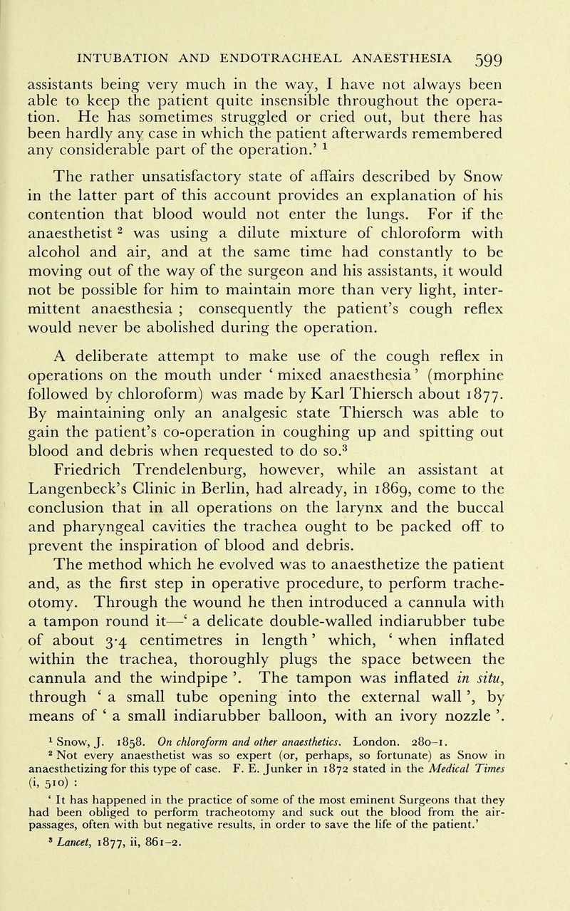 assistants being very much in the way, I have not always been able to keep the patient quite insensible throughout the opera- tion. He has sometimes struggled or cried out, but there has been hardly any case in which the patient afterwards remembered any considerable part of the operation.' 1 The rather unsatisfactory state of affairs described by Snow in the latter part of this account provides an explanation of his contention that blood would not enter the lungs. For if the anaesthetist2 was using a dilute mixture of chloroform with alcohol and air, and at the same time had constantly to be moving out of the way of the surgeon and his assistants, it would not be possible for him to maintain more than very light, inter- mittent anaesthesia ; consequently the patient's cough reflex would never be abolished during the operation. A deliberate attempt to make use of the cough reflex in operations on the mouth under ' mixed anaesthesia' (morphine followed by chloroform) was made by Karl Thiersch about 1877. By maintaining only an analgesic state Thiersch was able to gain the patient's co-operation in coughing up and spitting out blood and debris when requested to do so.3 Friedrich Trendelenburg, however, while an assistant at Langenbeck's Clinic in Berlin, had already, in 1869, come to the conclusion that in all operations on the larynx and the buccal and pharyngeal cavities the trachea ought to be packed off to prevent the inspiration of blood and debris. The method which he evolved was to anaesthetize the patient and, as the first step in operative procedure, to perform trache- otomy. Through the wound he then introduced a cannula with a tampon round it—' a delicate double-walled indiarubber tube of about 3-4 centimetres in length' which, c when inflated within the trachea, thoroughly plugs the space between the cannula and the windpipe '. The tampon was inflated in situ, through ' a small tube opening into the external wall', by means of ' a small indiarubber balloon, with an ivory nozzle '. 1 Snow, J. 1858. On chloroform and other anaesthetics. London. 280-1. 2 Not every anaesthetist was so expert (or, perhaps, so fortunate) as Snow in anaesthetizing for this type of case. F. E. Junker in 1872 stated in the Medical Times (h 5io) : ' It has happened in the practice of some of the most eminent Surgeons that they had been obliged to perform tracheotomy and suck out the blood from the air- passages, often with but negative results, in order to save the life of the patient.' 8 Lancet, 1877, ii, 861-2.