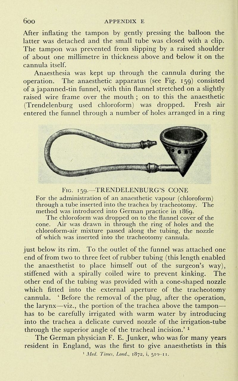 After inflating the tampon by gently pressing the balloon the latter was detached and the small tube was closed with a clip. The tampon was prevented from slipping by a raised shoulder of about one millimetre in thickness above and below it on the cannula itself. Anaesthesia was kept up through the cannula during the operation. The anaesthetic apparatus (see Fig. 159) consisted of a japanned-tin funnel, with thin flannel stretched on a slightly raised wire frame over the mouth ; on to this the anaesthetic (Trendelenburg used chloroform) was dropped. Fresh air entered the funnel through a number of holes arranged in a ring Fig. 159.—TRENDELENBURG'S CONE For the administration of an anaesthetic vapour (chloroform) through a tube inserted into the trachea by tracheotomy. The method was introduced into German practice in 1869. The chloroform was dropped on to the flannel cover of the cone. Air was drawn in through the ring of holes and the chloroform-air mixture passed along the tubing, the nozzle of which was inserted into the tracheotomy cannula. just below its rim. To the outlet of the funnel was attached one end of from two to three feet of rubber tubing (this length enabled the anaesthetist to place himself out of the surgeon's way), stiffened with a spirally coiled wire to prevent kinking. The other end of the tubing was provided with a cone-shaped nozzle which fitted into the external aperture of the tracheotomy cannula. ' Before the removal of the plug, after the operation, the larynx—viz., the portion of the trachea above the tampon— has to be carefully irrigated with warm water by introducing into the trachea a delicate curved nozzle of the irrigation-tube through the superior angle of the tracheal incision.' 1 The German physician F. E. Junker, who was for many years resident in England, was the first to give anaesthetists in this 1 Med. Times, Loud., 1872, i, 510-11.