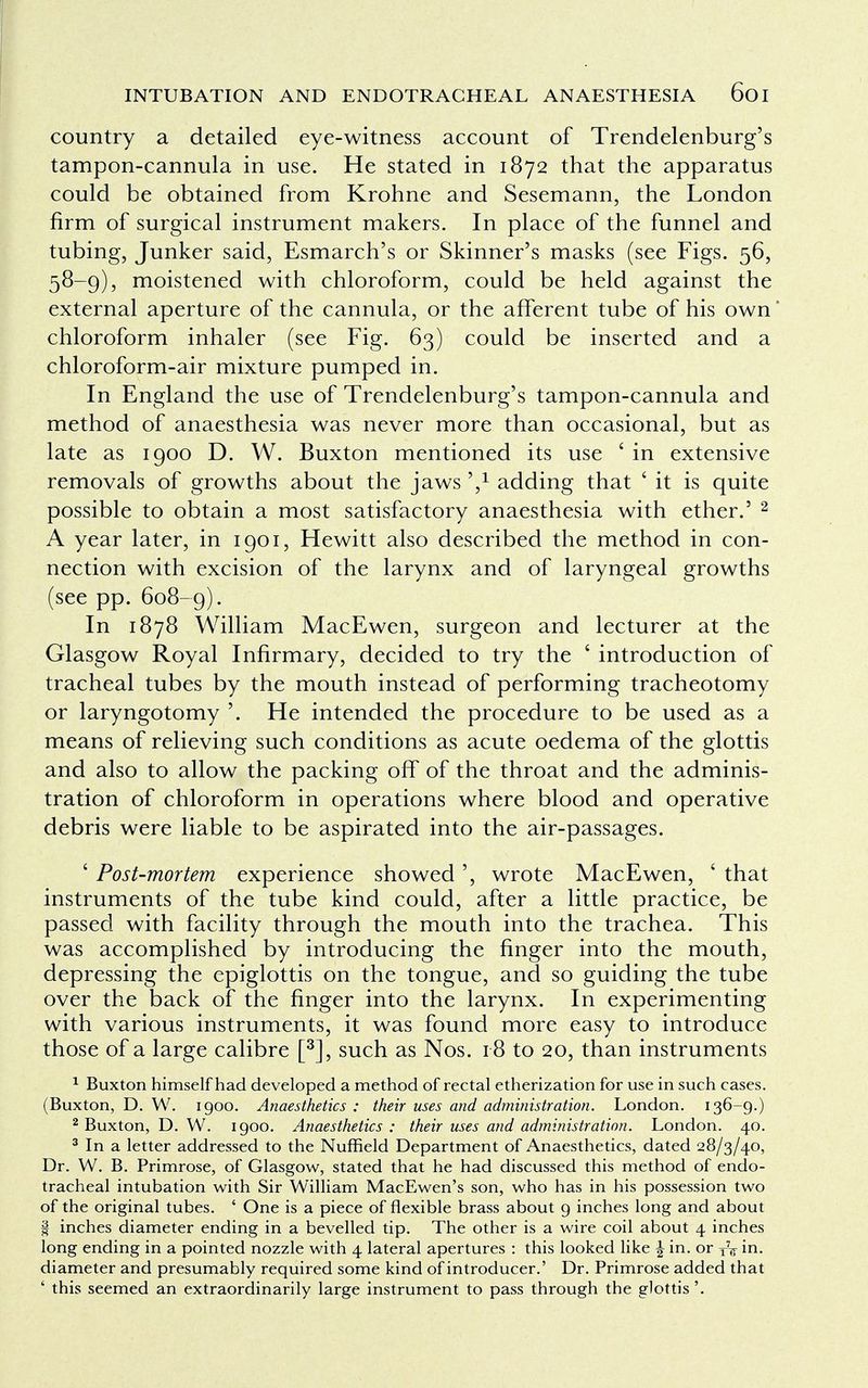 country a detailed eye-witness account of Trendelenburg's tampon-cannula in use. He stated in 1872 that the apparatus could be obtained from Krohne and Sesemann, the London firm of surgical instrument makers. In place of the funnel and tubing, Junker said, Esmarch's or Skinner's masks (see Figs. 56, 58-9), moistened with chloroform, could be held against the external aperture of the cannula, or the afferent tube of his own chloroform inhaler (see Fig. 63) could be inserted and a chloroform-air mixture pumped in. In England the use of Trendelenburg's tampon-cannula and method of anaesthesia was never more than occasional, but as late as 1900 D. W. Buxton mentioned its use ' in extensive removals of growths about the jaws ',* adding that * it is quite possible to obtain a most satisfactory anaesthesia with ether.' 2 A year later, in 1901, Hewitt also described the method in con- nection with excision of the larynx and of laryngeal growths (see pp. 608-9). In 1878 William MacEwen, surgeon and lecturer at the Glasgow Royal Infirmary, decided to try the ' introduction of tracheal tubes by the mouth instead of performing tracheotomy or laryngotomy '. He intended the procedure to be used as a means of relieving such conditions as acute oedema of the glottis and also to allow the packing off of the throat and the adminis- tration of chloroform in operations where blood and operative debris were liable to be aspirated into the air-passages. ' Post-mortem experience showed', wrote MacEwen, * that instruments of the tube kind could, after a little practice, be passed with facility through the mouth into the trachea. This was accomplished by introducing the finger into the mouth, depressing the epiglottis on the tongue, and so guiding the tube over the back of the finger into the larynx. In experimenting with various instruments, it was found more easy to introduce those of a large calibre [3], such as Nos. 18 to 20, than instruments 1 Buxton himself had developed a method of rectal etherization for use in such cases. (Buxton, D. W. 1900. Anaesthetics: their uses and administration. London. 136-9.) 2 Buxton, D. W. 1900. Anaesthetics: their uses and administration. London. 40. 3 In a letter addressed to the Nuffield Department of Anaesthetics, dated 28/3/40, Dr. W. B. Primrose, of Glasgow, stated that he had discussed this method of endo- tracheal intubation with Sir William MacEwen's son, who has in his possession two of the original tubes. ' One is a piece of flexible brass about 9 inches long and about I inches diameter ending in a bevelled tip. The other is a wire coil about 4 inches long ending in a pointed nozzle with 4 lateral apertures : this looked like \ in. or TV in. diameter and presumably required some kind of introducer.' Dr. Primrose added that ' this seemed an extraordinarily large instrument to pass through the glottis '.