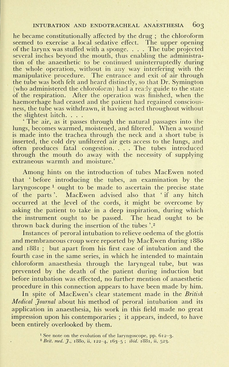 he became constitutionally affected by the drug ; the chloroform seemed to exercise a local sedative effect. The upper opening of the larynx was stuffed with a sponge. . . . The tube projected several inches beyond the mouth, thus enabling the administra- tion of the anaesthetic to be continued uninterruptedly during the whole operation, without in any way interfering with the manipulative procedure. The entrance and exit of air through the tube was both felt and heard distinctly, so that Dr. Symington (who administered the chloroform) had a ready guide to the state of the respiration. After the operation was finished, when the haemorrhage had ceased and the patient had regained conscious- ness, the tube was withdrawn, it having acted throughout without the slightest hitch. . . . ' The air, as it passes through the natural passages into the lungs, becomes warmed, moistened, and filtered. When a wound is made into the trachea through the neck and a short tube is inserted, the cold dry unfiltered air gets access to the lungs, and often produces fatal congestion. . . . The tubes introduced through the mouth do away with the necessity of supplying extraneous warmth and moisture.' Among hints on the introduction of tubes MacEwen noted that ' before introducing the tubes, an examination by the laryngoscope 1 ought to be made to ascertain the precise state of the parts '. MacEwen advised also that ' if any hitch occurred at the level of the cords, it might be overcome by asking the patient to take in a deep inspiration, during which the instrument ought to be passed. The head ought to be thrown back during the insertion of the tubes '.2 Instances of peroral intubation to relieve oedema of the glottis and membraneous croup were reported by MacEwen during 1880 and 1881 ; but apart from his first case of intubation and the fourth case in the same series, in which he intended to maintain chloroform anaesthesia through the laryngeal tube, but was prevented by the death of the patient during induction but before intubation was effected, no further mention of anaesthetic procedure in this connection appears to have been made by him. In spite of MacEwen's clear statement made in the British Medical Journal about his method of peroral intubation and its application in anaesthesia, his work in this field made no great impression upon his contemporaries ; it appears, indeed, to have been entirely overlooked by them. 1 See note on the evolution of the laryngoscope, pp. 612-3. 2 Brit. med. J., 1880, ii, 122-4, 163-5 '■> Mid. 1881, ii, 523.