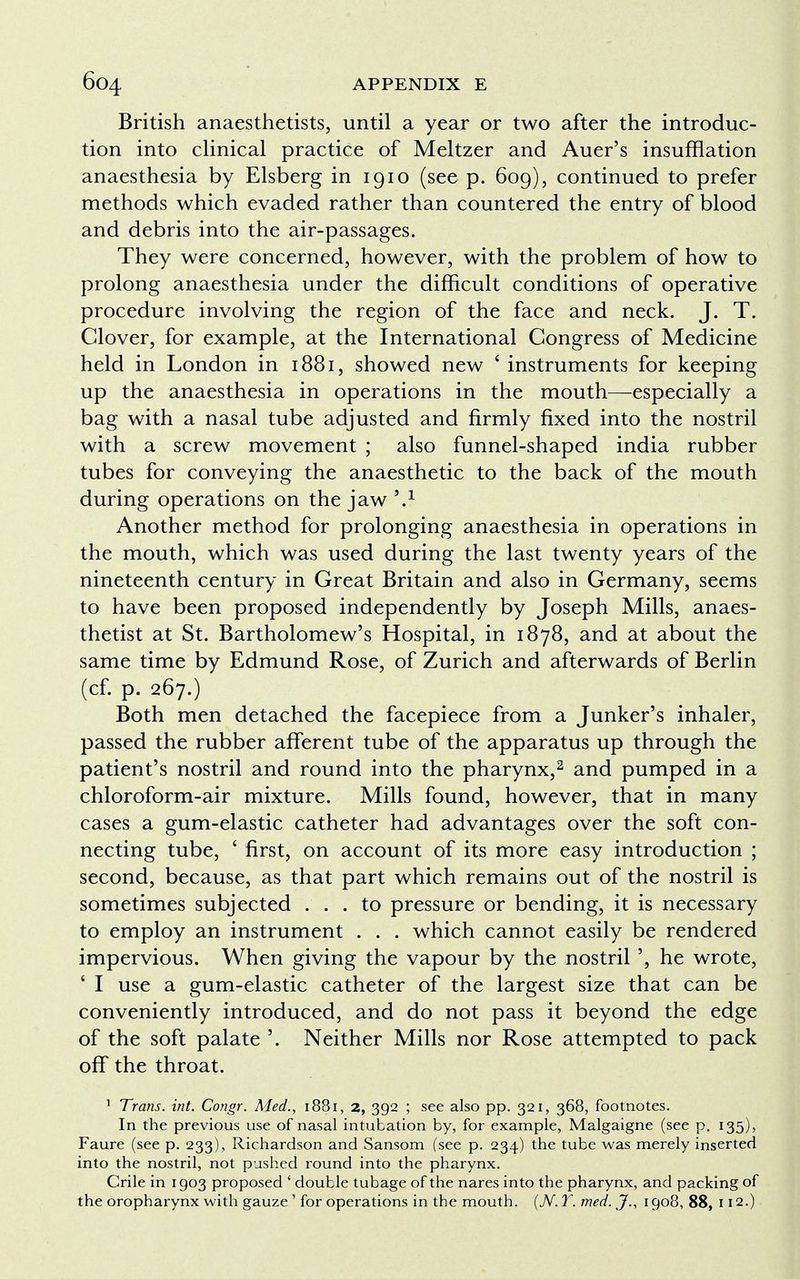 British anaesthetists, until a year or two after the introduc- tion into clinical practice of Meltzer and Auer's insufflation anaesthesia by Elsberg in 1910 (see p. 609), continued to prefer methods which evaded rather than countered the entry of blood and debris into the air-passages. They were concerned, however, with the problem of how to prolong anaesthesia under the difficult conditions of operative procedure involving the region of the face and neck. J. T. Clover, for example, at the International Congress of Medicine held in London in 1881, showed new ' instruments for keeping up the anaesthesia in operations in the mouth—especially a bag with a nasal tube adjusted and firmly fixed into the nostril with a screw movement ; also funnel-shaped india rubber tubes for conveying the anaesthetic to the back of the mouth during operations on the jaw Another method for prolonging anaesthesia in operations in the mouth, which was used during the last twenty years of the nineteenth century in Great Britain and also in Germany, seems to have been proposed independently by Joseph Mills, anaes- thetist at St. Bartholomew's Hospital, in 1878, and at about the same time by Edmund Rose, of Zurich and afterwards of Berlin (cf. p. 267.) Both men detached the facepiece from a Junker's inhaler, passed the rubber afferent tube of the apparatus up through the patient's nostril and round into the pharynx,2 and pumped in a chloroform-air mixture. Mills found, however, that in many cases a gum-elastic catheter had advantages over the soft con- necting tube, ' first, on account of its more easy introduction ; second, because, as that part which remains out of the nostril is sometimes subjected ... to pressure or bending, it is necessary to employ an instrument . . . which cannot easily be rendered impervious. When giving the vapour by the nostril ', he wrote, ' I use a gum-elastic catheter of the largest size that can be conveniently introduced, and do not pass it beyond the edge of the soft palate '. Neither Mills nor Rose attempted to pack off the throat. 1 Trans, int. Congr. Med., 1881, 2, 392 ; see also pp. 321, 368, footnotes. In the previous use of nasal intubation by, for example, Malgaigne (see p. 135), Faure (see p. 233), Richardson and Sansom (see p. 234) the tube was merely inserted into the nostril, not pushed round into the pharynx. Crile in 1903 proposed ' double tubage of the nares into the pharynx, and packing of the oropharynx with gauze ' for operations in the mouth. (N. T. med. J., 1908, 88, 112.)
