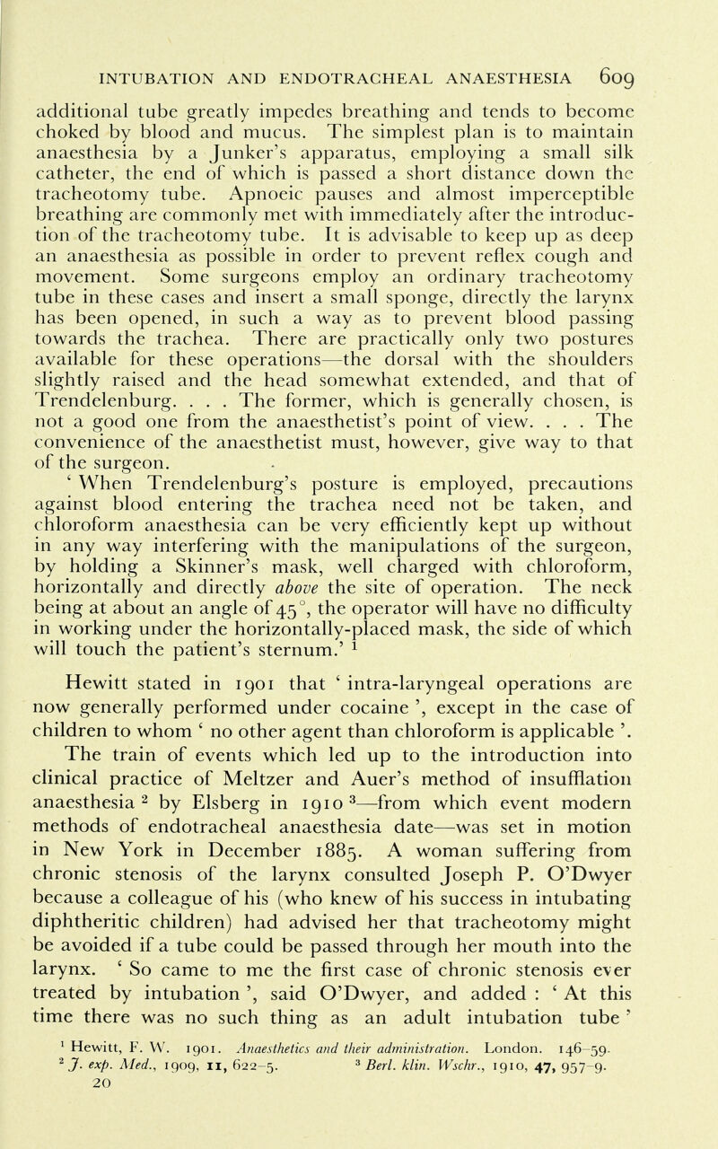 additional tube greatly impedes breathing and tends to become choked by blood and mucus. The simplest plan is to maintain anaesthesia by a Junker's apparatus, employing a small silk catheter, the end of which is passed a short distance down the tracheotomy tube. Apnoeic pauses and almost imperceptible breathing are commonly met with immediately after the introduc- tion of the tracheotomy tube. It is advisable to keep up as deep an anaesthesia as possible in order to prevent reflex cough and movement. Some surgeons employ an ordinary tracheotomy tube in these cases and insert a small sponge, directly the larynx has been opened, in such a way as to prevent blood passing towards the trachea. There are practically only two postures available for these operations—the dorsal with the shoulders slightly raised and the head somewhat extended, and that of Trendelenburg. . . . The former, which is generally chosen, is not a good one from the anaesthetist's point of view. . . . The convenience of the anaesthetist must, however, give way to that of the surgeon. ' When Trendelenburg's posture is employed, precautions against blood entering the trachea need not be taken, and chloroform anaesthesia can be very efficiently kept up without in any way interfering with the manipulations of the surgeon, by holding a Skinner's mask, well charged with chloroform, horizontally and directly above the site of operation. The neck being at about an angle of 45 °, the operator will have no difficulty in working under the horizontally-placed mask, the side of which will touch the patient's sternum.' 1 Hewitt stated in 1901 that ' intra-laryngeal operations are now generally performed under cocaine except in the case of children to whom £ no other agent than chloroform is applicable '. The train of events which led up to the introduction into clinical practice of Meltzer and Auer's method of insufflation anaesthesia 2 by Elsberg in 1910 3—from which event modern methods of endotracheal anaesthesia date—was set in motion in New York in December 1885. A woman suffering from chronic stenosis of the larynx consulted Joseph P. O'Dwyer because a colleague of his (who knew of his success in intubating diphtheritic children) had advised her that tracheotomy might be avoided if a tube could be passed through her mouth into the larynx. ' So came to me the first case of chronic stenosis ever treated by intubation said O'Dwyer, and added : ' At this time there was no such thing as an adult intubation tube ' 1 Hewitt, F. W. 1901. Anaesthetics and their administration. London. 146-59. 2 J. exp. Med., 1909, 11, 622-5. 3 Berl. klin. Wschr., 1910, 47, 957-9. 20