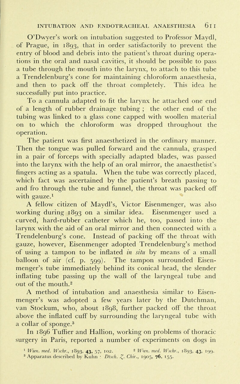 O'Dwyer's work on intubation suggested to Professor Maydl, of Prague, in 1893, that in order satisfactorily to prevent the entry of blood and debris into the patient's throat during opera- tions in the oral and nasal cavities, it should be possible to pass a tube through the mouth into the larynx, to attach to this tube a Trendelenburg's cone for maintaining chloroform anaesthesia, and then to pack off the throat completely. This idea he successfully put into practice. To a cannula adapted to fit the larynx he attached one end of a length of rubber drainage tubing ; the other end of the tubing was linked to a glass cone capped with woollen material on to which the chloroform was dropped throughout the operation. The patient was first anaesthetized in the ordinary manner. Then the tongue was pulled forward and the cannula, grasped in a pair of forceps with specially adapted blades, was passed into the larynx with the help of an oral mirror, the anaesthetist's fingers acting as a spatula. When the tube was correctly placed, which fact was ascertained by the patient's breath passing to and fro through the tube and funnel, the throat was packed off with gauze.1 A fellow citizen of Maydl's, Victor Eisenmenger, was also working during 1893 on a similar idea. Eisenmenger used a curved, hard-rubber catheter which he, too, passed into the larynx with the aid of an oral mirror and then connected with a Trendelenburg's cone. Instead of packing off the throat with gauze, however, Eisenmenger adopted Trendelenburg's method of using a tampon to be inflated in situ by means of a small balloon of air (cf. p. 599). The tampon surrounded Eisen- menger's tube immediately behind its conical head, the slender inflating tube passing up the wall of the laryngeal tube and out of the mouth.2 A method of intubation and anaesthesia similar to Eisen- menger's was adopted a few years later by the Dutchman, van Stockum, who, about 1898, further packed off the throat above the inflated cuff by surrounding the laryngeal tube with a collar of sponge.3 In 1896 Tuffler and Hallion, working on problems of thoracic, surgery in Paris, reported a number of experiments on dogs in 1 Wien. med. Wschr., 1893, 43, 57, 102. 2 Wren. med. Wschr., 1893, 43, 199. 3 Apparatus described by Kuhn : Dtsch. Z- Chir., 1905, 76. 155.