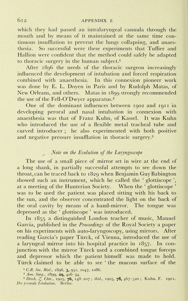 which they had passed an intralaryngeal cannula through the mouth and by means of it maintained at the same time con- tinuous insufflation to prevent the lungs collapsing, and anaes- thesia. So successful were these experiments that Tuffier and Hallion were confident that the method could safely be adapted to thoracic surgery in the human subject.1 After 1896 the needs of the thoracic surgeon increasingly influenced the development of intubation and forced respiration combined with anaesthesia. In this connexion pioneer work was done by E. L. Doyen in Paris and by Rudolph Matas, of New Orleans, and others. Matas in 1899 strongly recommended the use of the Fell-O'Dwyer apparatus.2 One of the dominant influences between 1902 and 1911 in developing peroral and nasal intubation in connexion with anaesthesia was that of Franz Kuhn, of Kassel. It was Kuhn who introduced the use of a flexible metal tracheal tube and curved introducer ; he also experimented with both positive and negative pressure insufflation in thoracic surgery.3 Note on the Evolution of the Laryngoscope The use of a small piece of mirror set in wire at the end of a long shank, in partially successful attempts to see down the throat, can be traced back to 1829 when Benjamin GuyBabington showed such an instrument, which he called the ' glottiscope at a meeting of the Hunterian Society. When the ' glottiscope ' was to be used the patient was placed sitting with his back to the sun, and the observer concentrated the light on the back of the oral cavity by means of a hand-mirror. The tongue was depressed as the ' glottiscope ' was introduced. In 1855 a distinguished London teacher of music, Manuel Garcia, published in the Proceedings of the Royal Society a paper on his experiments with auto-laryngoscopy, using mirrors. After reading Garcia's paper Tiirck, of Vienna, introduced the use of a laryngeal mirror into his hospital practice in 1857. In con- junction with the mirror Tiirck used a combined tongue forceps and depressor which the patient himself was made to hold. Tiirck claimed to be able to see ' the mucous surface of the 1 C.R. Soc. Biol., 1896, 3, 951, 1047, 1086. 2 Ann. Surg., 1899, 29, 426-34. 3 Dtsch. Z- Chir., 1905, 76, 148-207 ; ibid., 1905, 78, 467-520 ; Kuhn, F. 1911. Die perorate Intubation. Berlin.