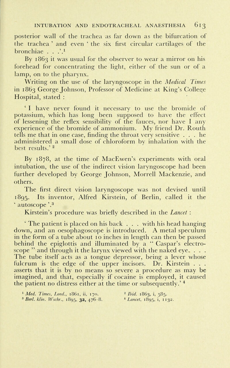 posterior wall of the trachea as far down as the bifurcation of the trachea ' and even ' the six first circular cartilages of the bronchiae . . m9.1 By 1863 it was usual for the observer to wear a mirror on his forehead for concentrating the light, either of the sun or of a lamp, on to the pharynx. Writing on the use of the laryngoscope in the Medical 'Times in 1863 George Johnson, Professor of Medicine at King's College Hospital, stated : ' I have never found it necessary to use the bromide of potassium, which has long been supposed to have the effect of lessening the reflex sensibility of the fauces, nor have I any experience of the bromide of ammonium. My friend Dr. Routh tells me that in one case, finding the throat very sensitive ... he administered a small dose of chloroform by inhalation with the best results.' 2 By 1878, at the time of MacEwen's experiments with oral intubation, the use of the indirect vision laryngoscope had been further developed by George Johnson, Morrell Mackenzie, and others. The first direct vision laryngoscope was not devised until 1895. Its inventor, Alfred Kirstein, of Berlin, called it the * autoscope '.3 Kirstein's procedure was briefly described in the Lancet : ' The patient is placed on his back . . . with his head hanging down, and an oesophagoscope is introduced. A metal speculum in the form of a tube about 10 inches in length can then be passed behind the epiglottis and illuminated by a Caspar's electro- scope and through it the larynx viewed with the naked eye. . . . The tube itself acts as a tongue depressor, being a lever whose fulcrum is the edge of the upper incisors. Dr. Kirstein . . . asserts that it is by no means so severe a procedure as may be imagined, and that, especially if cocaine is employed, it caused the patient no distress either at the time or subsequently.' 4 1 Med. Times, Lond., 1861, ii, 170. 2 Ibid. 1863, i, 585. 3 Berl. klin. Wschr., 1895, 32> 476-8. 4 Lancet, 1895, i, 1132.