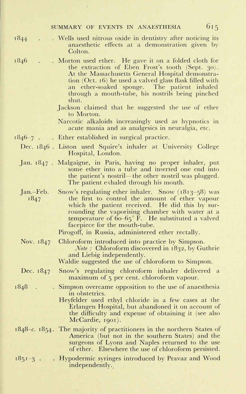 1844 . . Wells used nitrous oxide in dentistry after noticing its anaesthetic effects at a demonstration given by Golton. 1846 . . Morton used ether. He gave it on a folded cloth for the extraction of Eben Frost's tooth (Sept. 30). At the Massachusetts General Hospital demonstra- tion (Oct. 16) he used a valved glass flask filled with an ether-soaked sponge. The patient inhaled through a mouth-tube, his nostrils being pinched shut. Jackson claimed that he suggested the use of ether to Morton. Narcotic alkaloids increasingly used as hypnotics in acute mania and as analgesics in neuralgia, etc. 1846-7 . . Ether established in surgical practice. Dec. 1846 . Liston used Squire's inhaler at University College Hospital, London. Jan. 1847 • Malgaigne, in Paris, having no proper inhaler, put some ether into a tube and inserted one end into the patient's nostril—the other nostril was plugged. The patient exhaled through his mouth. Jan.-Feb. Snow's regulating ether inhaler. Snow (1813-58) was 1847 tne first to control the amount of ether vapour which the patient received. He did this by sur- rounding the vaporising chamber with water at a temperature of 60-650 F. He substituted a valved facepiece for the mouth-tube. Pirogoff, in Russia, administered ether rectally. Nov. 1847 Chloroform introduced into practice by Simpson. Note : Chloroform discovered in 1832, by Guthrie and Liebig independently. Waldie suggested the use of chloroform to Simpson. Dec. 1847 Snow's regulating chloroform inhaler delivered a maximum of 5 per cent, chloroform vapour. 1848 . . Simpson overcame opposition to the use of anaesthesia in obstetrics. Heyfelder used ethyl chloride in a few cases at the Erlangen Hospital, but abandoned it on account of the difficulty and expense of obtaining it (see also McCardie, 1901). 1848-c. 1854. The majority of practitioners in the northern States of America (but not in the southern States) and the surgeons of Lyons and Naples returned to the use of ether. Elsewhere the use of chloroform persisted. 1851-3 . . Hypodermic syringes introduced by Pravaz and Wood independently.r