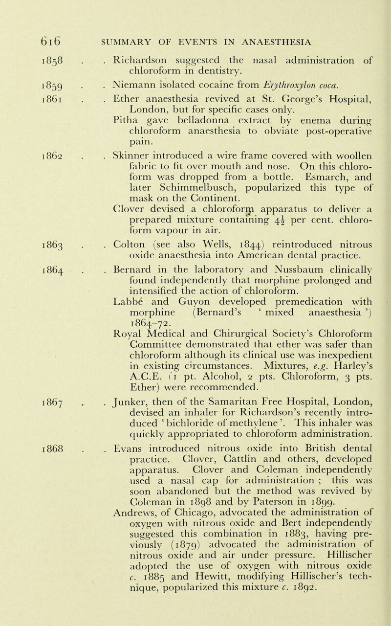 . Richardson suggested the nasal administration of chloroform in dentistry. . Niemann isolated cocaine from Erythroxylon coca. . Ether anaesthesia revived at St. George's Hospital, London, but for specific cases only. Pitha gave belladonna extract by enema during chloroform anaesthesia to obviate post-operative pain. . Skinner introduced a wire frame covered with woollen fabric to fit over mouth and nose. On this chloro- form was dropped from a bottle. Esmarch, and later Schimmelbusch, popularized this type of mask on the Continent. Glover devised a chloroform apparatus to deliver a prepared mixture containing 4J per cent, chloro- form vapour in air. . Colton (see also Wells, 1844) reintroduced nitrous oxide anaesthesia into American dental practice. . Bernard in the laboratory and Nussbaum clinically found independently that morphine prolonged and intensified the action of chloroform. Labbe and Guyon developed premedication with morphine (Bernard's ' mixed anaesthesia ') 1864-72. Royal Medical and Ghirurgical Society's Chloroform Committee demonstrated that ether was safer than chloroform although its clinical use was inexpedient in existing circumstances. Mixtures, e.g. Harley's A.C.E. 11 pt. Alcohol, 2 pts. Chloroform, 3 pts. Ether) were recommended. . Junker, then of the Samaritan Free Hospital, London, devised an inhaler for Richardson's recently intro- duced 5 bichloride of methylene '. This inhaler was quickly appropriated to chloroform administration. . Evans introduced nitrous oxide into British dental practice. Clover, Cattlin and others, developed apparatus. Glover and Coleman independently used a nasal cap for administration ; this was soon abandoned but the method was revived by Coleman in 1898 and by Paterson in 1899. Andrews, of Chicago, advocated the administration of oxygen with nitrous oxide and Bert independently suggested this combination in 1883, having pre- viously (1879) advocated the administration of nitrous oxide and air under pressure. Hillischer adopted the use of oxygen with nitrous oxide c. 1885 and Hewitt, modifying Hillischer's tech- nique, popularized this mixture c. 1892.