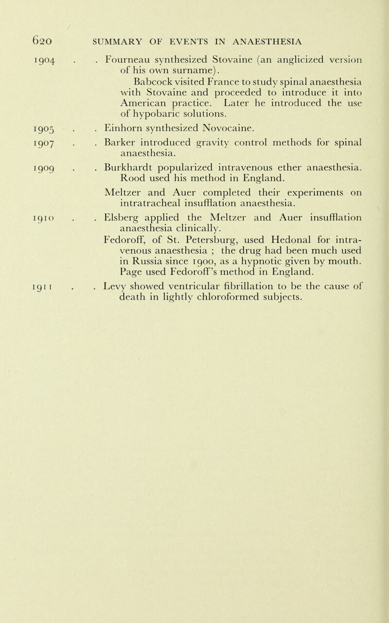 . Fourneau synthesized Stovaine (an anglicized version of his own surname). Babcock visited France to study spinal anaesthesia with Stovaine and proceeded to introduce it into American practice. Later he introduced the use of hypobaric solutions. . Einhorn synthesized Novocaine. . Barker introduced gravity control methods for spinal anaesthesia. . Burkhardt popularized intravenous ether anaesthesia. Rood used his method in England. Meltzer and Auer completed their experiments on intratracheal insufflation anaesthesia. . Elsberg applied the Meltzer and Auer insufflation anaesthesia clinically. Fedoroff, of St. Petersburg, used Hedonal for intra- venous anaesthesia ; the drug had been much used in Russia since 1900, as a hypnotic given by mouth. Page used Fedoroff's method in England. . Levy showed ventricular fibrillation to be the cause of death in lightly chloroformed subjects.