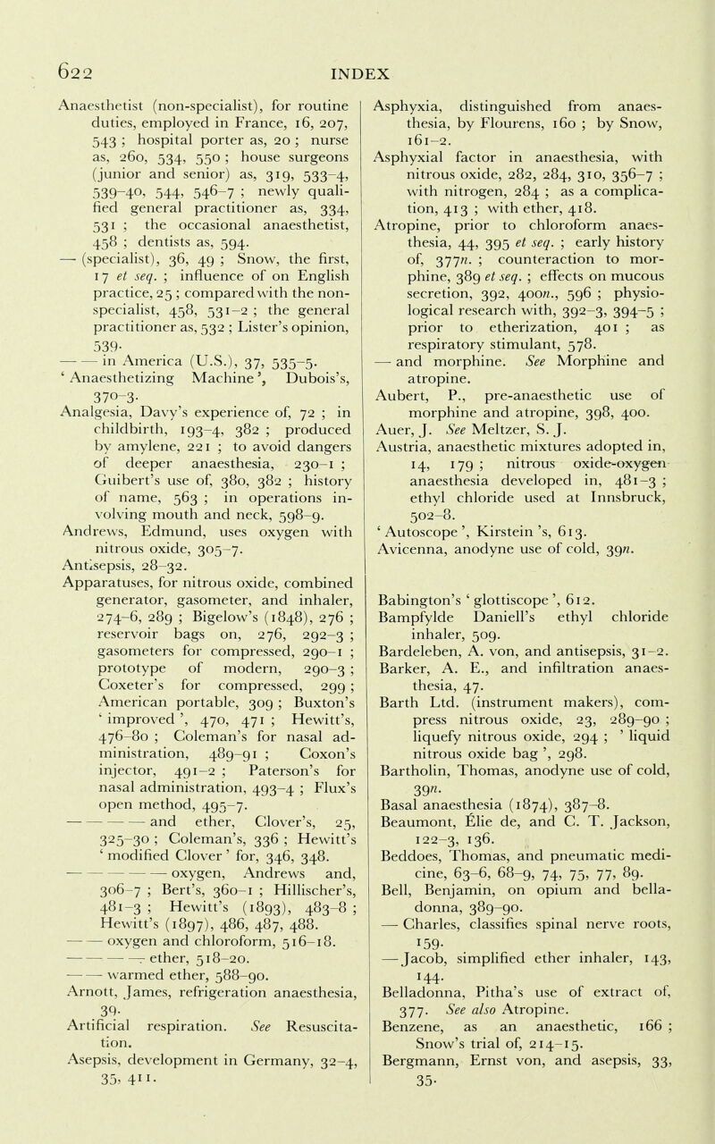 Anaesthetist (non-specialist), for routine duties, employed in France, 16, 207, 543 ; hospital porter as, 20 ; nurse as, 260, 534, 550 ; house surgeons (junior and senior) as, 319, 533-4, 539-4°> 544> 546-7 > newly quali- fied general practitioner as, 334, 531 ; the occasional anaesthetist, 458 ; dentists as, 594. — (specialist), 36, 49 ; Snow, the first, 17 et seq. ; influence of on English practice, 25 ; compared with the non- specialist, 458, 531-2 ; the general practitioner as, 532 ; Lister's opinion, 539- — in America (U.S.), 37> 535~5- ' Anaesthetizing MachineDubois's, 370-3- Analgesia, Davy's experience of, 72 ; in childbirth, 193-4, 3^2 ; produced by amylene, 221 ; to avoid dangers of deeper anaesthesia, 230-1 ; Guibert's use of, 380, 382 ; history of name, 563 ; in operations in- volving mouth and neck, 598-9. Andrews, Edmund, uses oxygen with nitrous oxide, 305-7. Antisepsis, 28-32. Apparatuses, for nitrous oxide, combined generator, gasometer, and inhaler, 274-6, 289 ; Bigelow's (1848), 276 ; reservoir bags on, 276, 292-3 ; gasometers for compressed, 290-1 ; prototype of modern, 290-3 ; Coxeter's for compressed, 299 ; American portable, 309 ; Buxton's ' improved ', 470, 471 ; Hewitt's, 476-80 ; Coleman's for nasal ad- ministration, 489-91 ; Coxon's injector, 491-2 ; Paterson's for nasal administration, 493-4 ; Flux's open method, 495-7. and ether, Clover's, 25, 325-30 ; Coleman's, 336 ; Hewitt's ' modified Clover' for, 346, 348. oxygen, Andrews and, 306-7 ; Bert's, 360-1 ; Hillischer's, 481-3 ; Hewitt's (1893), 483-8 ; Hewitt's (1897), 486, 487, 488. oxygen and chloroform, 516-18. r ether, 518-20. warmed ether, 588-90. Arnott, James, refrigeration anaesthesia, 39- Artificial respiration. See Resuscita- tion. Asepsis, development in Germany, 32-4, 35, 411- Asphyxia, distinguished from anaes- thesia, by Flourens, 160 ; by Snow, 161-2. Asphyxial factor in anaesthesia, with nitrous oxide, 282, 284, 310, 356-7 ; with nitrogen, 284 ; as a complica- tion, 413 ; with ether, 418. Atropine, prior to chloroform anaes- thesia, 44, 395 et seq. ; early history of, SJjn. ; counteraction to mor- phine, 389 et seq. ; effects on mucous secretion, 392, 400/2., 596 ; physio- logical research with, 392-3, 394—5 ; prior to etherization, 401 ; as respiratory stimulant, 578. —■ and morphine. See Morphine and atropine. Aubert, P., pre-anaesthetic use of morphine and atropine, 398, 400. Auer, J. See Meltzer, S. J. Austria, anaesthetic mixtures adopted in, 14, 179 ; nitrous oxide-oxygen anaesthesia developed in, 481-3 ; ethyl chloride used at Innsbruck, 502-8. ' Autoscope ', Kirstein's, 613. Avicenna, anodyne use of cold, 39/2. Babington's ' glottiscope ', 612. Bampfylde DanielPs ethyl chloride inhaler, 509. Bardeleben, A. von, and antisepsis, 31-2. Barker, A. E., and infiltration anaes- thesia, 47. Barth Ltd. (instrument makers), com- press nitrous oxide, 23, 289-90 ; liquefy nitrous oxide, 294 ; ' liquid nitrous oxide bag ', 298. Bartholin, Thomas, anodyne use of cold, 39- Basal anaesthesia (1874), 387-8. Beaumont, Elie de, and C. T. Jackson, 122-3, J3^- Beddoes, Thomas, and pneumatic medi- cine, 63-6, 68-9, 74, 75, 77, 89. Bell, Benjamin, on opium and bella- donna, 389-90. — Charles, classifies spinal nerve roots, 159- — Jacob, simplified ether inhaler, 143, 144. Belladonna, Pitha's use of extract of, 377. See also Atropine. Benzene, as an anaesthetic, 166 ; Snow's trial of, 214-15. Bergmann, Ernst von, and asepsis, 33, 35-