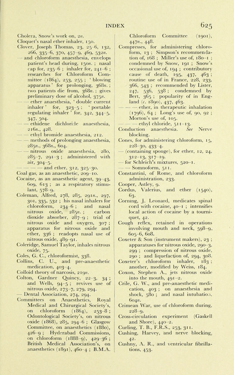 Cholera, Snow's work on, 2/2. Gloquet's nasal ether inhaler, 150. Clover, Joseph Thomas, 23, 25-6, 132, 266, 335-6, 370, 457-9, 469, 532/2. — and chloroform anaesthesia, envelops patient's head during, 150/2. ; nasal cap for, 235-6 ; inhaler for, 241-6 ; researches for Chloroform Com- mittee (1864), 253, 255 ; ' blowing apparatus' for prolonging, 368//. ; two patients die from, 368//. ; gives preliminary dose of alcohol, 375/?. — ether anaesthesia, ' double current inhaler ' for, 323-5 ; ' portable regulating inhaler ' for, 342, 344-5, 347,504. ethidene dichloricle anaesthesia, 216/2., 428. ethyl bromide anaesthesia, 212. — methods of prolonging anaesthesia, 285/2., 368/2., 604. nitrous oxide anaesthesia, 280, 285-7, 291-3 ; administered with air, 304-5- and ether, 312, 325-30. Coal gas, as an anaesthetic, 209-10. Cocaine, as an anaesthetic agent, 39-43, 609, 613 ; as a respiratory stimu- lant, 578-9. Coleman, Alfred, 278, 285, 291/2., 297, 301, 335, 532 ; his nasal inhalers for chloroform, 234-6 ; and nasal nitrous oxide, 285/2. ; carbon dioxide absorber, 287-9 ; trial of nitrous oxide and oxygen, 307 ; apparatus for nitrous oxide and ether, 336 ; readopts nasal use of nitrous oxide, 489-91. Coleridge, Samuel Taylor, inhales nitrous oxide, 75. Coles, G. C, chloroformist, 338. Collins, C. U., and pre-anaesthetic medication, 403-4. Colloid theory of narcosis, 219/2. Colton, Gardner Quincy, 22-3, 34 ; and Wells, 94-5 ; revives use of nitrous oxide, 273-7, 279> 294- — Dental Association, 274, 294. Committees on Anaesthetics, Royal Medical and Chirurgical Society's, on chloroform (1864), 253-8 ; Odontological Society's, on nitrous oxide (1868), 285, 294-6 ; Glasgow Committee, on anaesthetics (1880), 426-9 ; Hyderabad Commissions, on chloroform (1888-9), 429_36 ; British Medical Association's, on anaesthetics (1891), 460-4 ; B.M.A. Chloroform Committee (1901), 447/2., 448. Compresses, for administering chloro- form, 13 ; Simpson's recommenda- tion of, 168 ; Miller's use of, 180-1 ; condemned by Snow, 191 ; Snow's occasional use of, 194 ; contributory cause of death, 195, 437, 463 ; routine use of in France, 228, 233, 366, 543 ; recommended by Lister, 247, 536, 538 ; condemned by Bert, 365 ; popularity of in Eng- land (c. 1890), 437, 463. — • ether, in therapeutic inhalation (1796), 64 ; Long's use of, 90, 92 ; Morton's use of, 105. ethyl chloride, 511-13. Conduction anaesthesia. See Nerve blocking. Cones, for administering chloroform, 15, 228-30, 433-4. — (containing sponge), for ether, 12, 24, 312-13, 317-19- — for Schleich's mixtures, 520—1. Somnoform, 511. Constantini, of Rome, and chloroform administration, 233. Cooper, Astley, 9. Cordus, Valerius, and ether (1540), 63. Corning, J. Leonard, medicates spinal cord with cocaine, 40—1 ; intensifies local action of cocaine by a tourni- quet, 42. Cough reflex, retained in operations involving mouth and neck, 598-9, 605-6, 608. Coxeter & Son (instrument makers), 23 ; apparatuses fornitrous oxide, 290-3, 299 ; compression of nitrous oxide, 290 ; and liquefaction of, 294, 308. Coxeter's chloroform inhaler, 183 ; another, modified by Weiss, 184. Coxon, Stephen A., jets nitrous oxide into the mouth, 491-2. Crile, G. W., and pre-anaesthetic medi- cation, 403 ; on anaesthesia and shock, 580 ; and nasal intubation, 604/2. Crimean War, use of chloroform during, 228-9. Cross-circulation experiment (Gaskell and Shore), 440-2. Curling, T. B., F.R.S., 253, 311. Cushing, Harvey, and nerve blocking, 42. Cushny, A. R., and ventricular fibrilla- tions, 453.