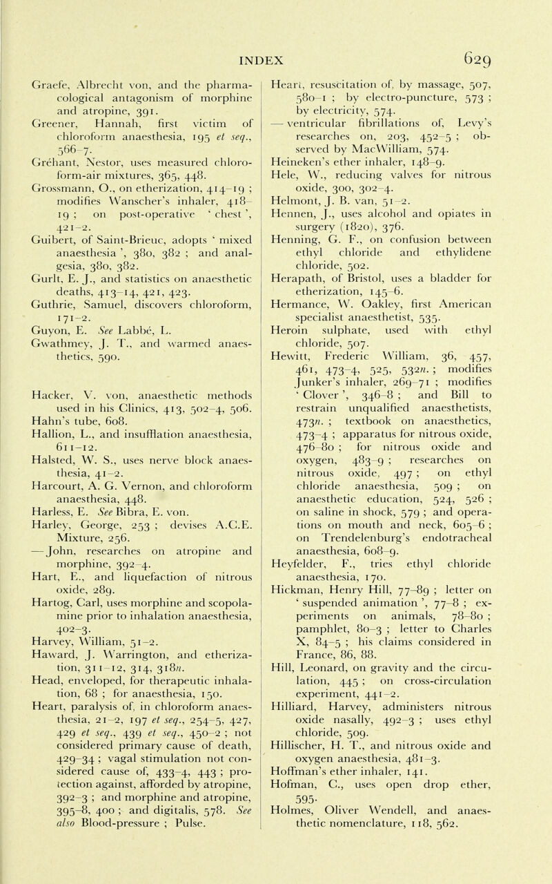 Graefe, Albrecht von, and the pharma- cological antagonism of morphine and atropine, 391. Greener, Hannah, first victim of chloroform anaesthesia, 195 et seq., 566-7. Grehant, Nestor, uses measured chloro- form-air mixtures, 365, 448. Grossmann, O., on etherization, 414-19 ; modifies Wanscher's inhaler, 418- 19 ; on post-operative ' chest ', 421-2. Guibert, of Saint-Brieuc, adopts ' mixed anaesthesia ', 380, 382 ; and anal- gesia, 380, 382. Gurlt, E. J., and statistics on anaesthetic deaths, 413-14, 421, 423. Guthrie, Samuel, discovers chloroform, 171-2. Guyon, E. See Labbe, L. Gwathmey, J. T., and warmed anaes- thetics, 590. Hacker, V. von, anaesthetic methods used in his Clinics, 413, 502-4, 506. Hahn's tube, 608. Hallion, L., and insufflation anaesthesia, 611-12. Halsted, W. S., uses nerve block anaes- thesia, 41-2. Harcourt, A. G. Vernon, and chloroform anaesthesia, 448. Harless, E. See Bibra, E. von. Harley, George, 253 ; devises A.C.E. Mixture, 256. — John, researches on atropine and morphine, 392-4. Hart, E., and liquefaction of nitrous oxide, 289. Hartog, Carl, uses morphine and scopola- mine prior to inhalation anaesthesia, 402-3. Harvey, William, 51-2. Haward, J. Warrington, and etheriza- tion, 311 -12, 314, 318//. Head, enveloped, for therapeutic inhala- tion, 68 ; for anaesthesia, 150. Heart, paralysis of, in chloroform anaes- thesia, 21-2, 197 et seq., 254-5, 427, 429 et seq., 439 et seq., 450-2 ; not considered primary cause of death, 429-34 ; vagal stimulation not con- sidered cause of, 433-4, 443 ; pro- tection against, afforded by atropine, 392-3 ; and morphine and atropine, 395-8, 400 ; and digitalis, 578. See also Blood-pressure ; Pulse. Heart, resuscitation of, by massage, 507, 580-1 ; by electro-puncture, 573 ; by electricity, 574. — ventricular fibrillations of, Levy's researches on, 203, 452-5 ; ob- served by MacWilliam, 574. Heineken's ether inhaler, 148-9. Hele, W., reducing valves for nitrous oxide, 300, 302-4. Helmont, J. B. van, 51-2. Hennen, J., uses alcohol and opiates in surgery (1820), 376. Henning, G. F., on confusion between ethyl chloride and ethylidene chloride, 502. Herapath, of Bristol, uses a bladder for etherization, 145-6. Hermance, W. Oakley, first American specialist anaesthetist, 535. Heroin sulphate, used with ethyl chloride, 507. Hewitt, Frederic William, 36, 457, 461, 473-4, 525> 532- ; modifies Junker's inhaler, 269-71 ; modifies ' Clover ', 346-8 ; and Bill to restrain unqualified anaesthetists, 473ft. ; textbook on anaesthetics, 473-4 ; apparatus for nitrous oxide, 476-80 ; for nitrous oxide and oxygen, 483-9 ; researches on nitrous oxide, 497 ; on ethyl chloride anaesthesia, 509 ; on anaesthetic education, 524, 526 ; on saline in shock, 579 ; and opera- tions on mouth and neck, 605-6 ; on Trendelenburg's endotracheal anaesthesia, 608-9. Heyfelder, F., tries ethyl chloride anaesthesia, 170. Hickman, Henry Hill, 77-89 ; letter on ' suspended animation ', 77-8 ; ex- periments on animals, 78-80 ; pamphlet, 80-3 ; letter to Charles X, 84-5 ; his claims considered in France, 86, 88. Hill, Leonard, on gravity and the circu- lation, 445 ; on cross-circulation experiment, 441-2. Hilliard, Harvey, administers nitrous oxide nasally, 492-3 ; uses ethyl chloride, 509. Hillischer, H. T., and nitrous oxide and oxygen anaesthesia, 481-3. Hoffman's ether inhaler, 141. Hofman, C, uses open drop ether, 595- Holmes, Oliver Wendell, and anaes- thetic nomenclature, 118, 562.