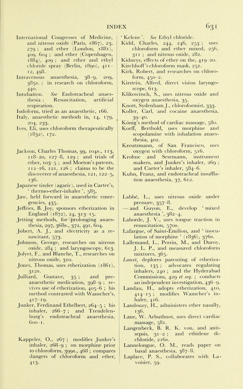 International Congresses of Medicine, and nitrous oxide (Paris, 1867), 23, 279 ; and ether (London, 1881), 409, 604 ; and ether (Copenhagen, 1884), 409 ; and ether and ethyl chloride spray (Berlin, 1890), 411- 12, 498. Intravenous anaesthesia, 38-9, 209, 385/z. ; in research on chloroform, 440. Intubation. See Endotracheal anaes- thesia ; Resuscitation, artificial respiration. Iodoform, tried as an anaesthetic, 166. Italy, anaesthetic methods in, 14, 179, 204, 233. Ives, Eli, uses chloroform therapeutically (1832), 172. Jackson, Charles Thomas, 99, 104^., 113, 118-20, 127-8, 129; and trials of ether, 103-5 ; and Morton's patents, 112-16, 121, 126 ; claims to be the discoverer of anaesthesia, 121, 122—5, 136. Japanese tinder (agaric), used in Carter's, ' thermo-ether-inhaler ', 585. Jaw, held forward in anaesthetic emer- gencies, 435. Jeffries, B. Joy, sponsors etherization in England (1872), 24, 313-15. Jetting methods, for prolonging anaes- thesia, 297, 368/*., 372, 491, 604. Jobert, A. J., and electricity as a re- suscitant, 573. Johnson, George, researches on nitrous oxide, 284 ; and laryngoscopy, 613. Jolyet, F., and Blanche, T., researches on nitrous oxide, 310. Jones, Thomas, uses etherization (1861), 312W. Julliard, Gustave, 35 ; and pre- anaesthetic medication, 398-9 ; re- vives use of etherization, 405-6 ; his method contrasted with Wanscher's, 417-19. Junker, Ferdinand Ethelbert, 264-5 ; his inhaler, 266-7 ; and Trendelen- burg's endotracheal anaesthesia, 600-1. Kappeler, O., 267 ; modifies Junker's inhaler, 268-9 ; on morphine prior to chloroform, 399/?., 468 ; compares dangers of chloroform and ether, 4X3- ' Kelene'. See Ethyl chloride. Kidd, Charles, 244, 246, 253 ; uses chloroform and ether mixed, 256, 311; and nitrous oxide, 282. Kidneys, effects of ether on the, 419-20. Kirchhoff's chloroform mask, 251. Kirk, Robert, and researches on chloro- form, 450-2. Kirstein, Alfred, direct vision laryngo- scope, 613. Klikowitsch, S., uses nitrous oxide and oxygen anaesthesia, 35. Knott, Sydenham J., chloroformist, 333. Roller, Carl, and cocaine anaesthesia, 39-40. Konig's method of cardiac massage, 580. Korff, Berthold, uses morphine and scopolamine with inhalation anaes- thesia, 402. Kreutzmann, of San Francisco, uses oxygen with chloroform, 516. Krohne and Sesemann, instrument makers, and Junker's inhaler, 269 ; and Carter's inhaler, 584-6. Kuhn, Franz, and endotracheal insuffla- tion anaesthesia, 37, 612. Labbe, L., uses nitrous oxide under pressure, 357-8. — and Guyon, E., develop ' mixed anaesthesia ', 382-4. Laborde, J. V., uses tongue traction in resuscitation, 570^. Lafargue, of Saint-Emilion, and ' inocu- lation of morphine ' (1836), 376^. Lallemand, L., Perrin, M., and Duroy, J. L. P., and measured chloroform mixtures, 365. Lancet, deplores patenting of etheriza- tion, 135 ; advocates regulating inhalers, 240 ; and the Hyderabad Commissions, 429 et seq. ; conducts an independent investigation, 436-9. Landau, H., adopts etherization, 410, 414-15 ; modifies Wanscher's in- haler, 416. Landouzy, PL, administers ether nasally, 136. Lane, W. Arbuthnot, uses direct cardiac massage, 581. Langenbeck, B. R. K. von, and anti- sepsis, 31-2 ; and ethidene di- chloride, 2i6rc. Lannelongue, O. M., reads paper on basal anaesthesia, 387-8. Laplace, P. S., collaborates with La- voisier, 59.