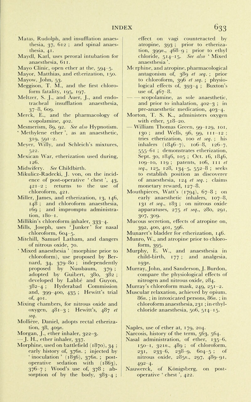 Matas, Rudolph, and insufflation anaes- thesia, 37, 612 ; and spinal anaes- thesia, 41. Maydl, Karl, uses peroral intubation for anaesthesia, 611. Mayo Clinic, open ether at the, 594-5. Mayor, Matthias, and etherization, 150. Mayow, John, 53. Meggison, T. M., and the first chloro- form fatality, 195, 197. Meltzer, S. J., and Auer, J., and endo- tracheal insufflation anaesthesia, 37-8, 609. Merck, E., and the pharmacology of scopolamine, 402. Mesmerism, 89, 92. See also Hypnotism. * Methylene ether ', as an anaesthetic, 319, 591-2. Meyer, Willy, and Schleich's mixtures, 522. Mexican War, etherization used during, 126. Midwifery. See Childbirth. Mikulicz-Radecki, J. von, on the incid- ence of post-operative ' chest ', 43, 421-2 ; returns to the use of chloroform, 421. Miller, James, and etherization, 13, 146, 148 ; and chloroform anaesthesia, 169 ; and impromptu administra- tion, 180-1. Millikin's chloroform inhaler, 333-4. Mills, Joseph, uses 'Junker' for nasal chloroform, 604-5. Mitchill, Samuel Latham, and dangers of nitrous oxide, 70. ' Mixed anaesthesia ' (morphine prior to chloroform), use proposed by Ber- nard, 34, 379-80 ; independently proposed by Nussbaum, 379 ; adopted by Guibert, 380, 382 ; developed by Labbe and Guyon, 382-4 ; Hyderabad Commission and, 399-400, 435 ; Hewitt's trial of, 401. Mixing chambers, for nitrous oxide and oxygen, 481-3 ; Hewitt's, 487 et seq. Molliere, Daniel, adopts rectal etheriza- tion, 38, 409/2. Morgan, J., ether inhaler, 322-3. — J. H., ether inhaler, 337. Morphine, used on battlefield (1870), 34 ; early history of, 376ft. ; injected by ' inoculation ' (1836), 376ft. ; post- operative sedation with (1863), 376-7 ; Wood's use of, 378 ; ab- sorption of by the body, 383-4 ; effect on vagi counteracted by atropine, 393 ; prior to etheriza- tion, 399ft., 468-9 ; prior to ethyl chloride, 514-15. See also ' Mixed anaesthesia'. Mcrphine, and atropine, pharmacological antagonism of, 389 et seq. ; prior to chloroform, 396 et seq. ; physio- logical effects of, 393-4 ; Buxton's use of, 467-8. scopolamine, as sole anaesthetic, and prior to inhalation, 402-3 ; in pre-anaesthetic medication, 403—4. Morton, T. S. K., administers oxygen with ether, 518-20. — William Thomas Green, 99-129, 101, 130 ; and Wells, 96, 99, m-12 ; tries etherization, 100 et seq. ; his inhalers (1846-7), 106-8, 126-7, 555-61 ; demonstrates etherization, Sept. 30, 1846, 105 ; Oct. 16, 1846, 109-10, 119; patents, 106, 111 et seq., 125, 128, 134-5, 552-8 ; seeks to establish position as discoverer of anaesthesia, 124 et seq. ; claims monetary reward, 127—8. Mouthpieces, Watt's (1794), 67-8 ; on early anaesthetic inhalers, 107-8, 131 et seq., 183 ; on nitrous oxide apparatuses, 275 et seq., 280, 291, 307, 309- Mucous secretion, effects of atropine on, 392, 400, 401, 596. Munaret's bladder for etherization, 146. Munro, W., and atropine prior to chloro- form, 395. Murphy, E. W., and anaesthesia in child-birth, 177; and analgesia, 193^ Murray, John, and Sanderson, J. Burdon, compare the physiological effects of nitrogen and nitrous oxide, 284. Murray's chloroform mask, 249, 251—2. Muscular relaxation, achieved by opium. 86ft. ; in intoxicated persons, 86ft. ; in chloroform anaesthesia, 231 ; in ethyl- chloride anaesthesia, 506, 514-15. Naples, use of ether at, 179, 204. Narcosis, history of the term, 563, 564. Nasal administration, of ether, 135-6, 150-1, 321ft., 489 ; of chloroform, 231, 233-6, 238-9, 604-5 ; of nitrous oxide, 285ft., 297, 489-91, 492-4. Nauwerck, of Konigsberg, on post- operative ' chest ', 422.