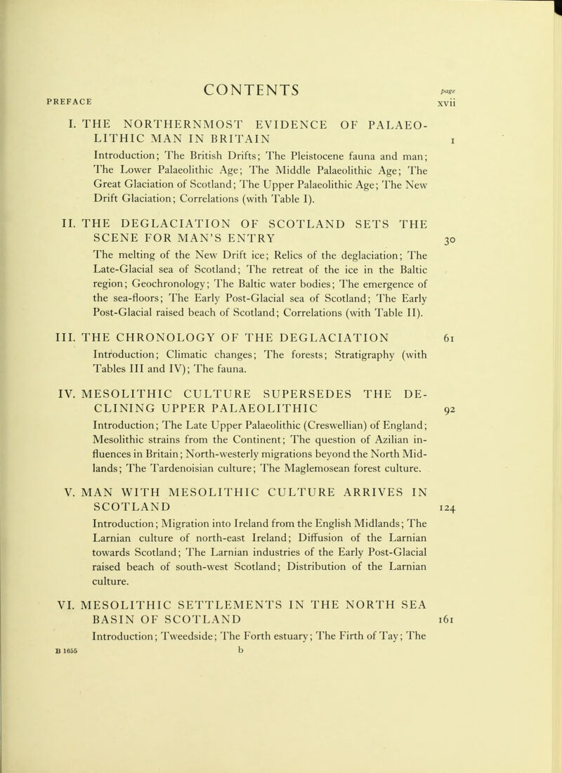 CONTENTS page I. THE NORTHERNMOST EVIDENCE OF PALAEO- LITHIC MAN IN BRITAIN i Introduction; The British Drifts; The Pleistocene fauna and man; The Lower Palaeolithic Age; The Middle Palaeolithic Age; The Great Glaciation of Scotland; The Upper Palaeolithic Age; The New Drift Glaciation; Correlations (with Table I). II. THE D EG LAC I ATI ON OF SCOTLAND SETS THE SCENE FOR MAN'S ENTRY 30 The melting of the New Drift ice; Relics of the deglaciation; The Late-Glacial sea of Scotland; The retreat of the ice in the Baltic region; Geochronology; The Baltic water bodies; The emergence of the sea-floors; The Early Post-Glacial sea of Scotland; The Early Post-Glacial raised beach of Scotland; Correlations (with Table II). III. THE CHRONOLOGY OF THE DEGLACIATION 61 Introduction; Climatic changes; The forests; Stratigraphy (with Tables III and IV); The fauna. IV. MESOLITHIC CULTURE SUPERSEDES THE DE- CLINING UPPER PALAEOLITHIC 92 Introduction; The Late Upper Palaeolithic (Creswellian) of England; Mesolithic strains from the Continent; The question of Azilian in- fluences in Britain; North-westerly migrations beyond the North Mid- lands; The Tardenoisian culture; The Maglemosean forest culture. V. MAN WITH MESOLITHIC CULTURE ARRIVES IN SCOTLAND 124 Introduction; Migration into Ireland from the English Midlands; The Larnian culture of north-east Ireland; Diffusion of the Larnian towards Scotland; The Larnian industries of the Early Post-Glacial raised beach of south-west Scotland; Distribution of the Larnian culture. VI. MESOLITHIC SETTLEMENTS IN THE NORTH SEA BASIN OF SCOTLAND 161 Introduction; Tweedside; The Forth estuary; The Firth of Tay; The B 1655 b