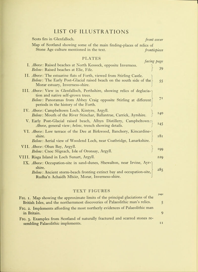 LIST OF ILLUSTRATIONS Scots firs in Glenfalloch. front cover Map of Scotland showing some of the main finding-places of relics of Stone Age culture mentioned in the text. frontispiece PLATES , . facing page I. Above: Raised beaches at North Kessock, opposite Inverness. 1 Below: Raised beaches at Elie, Fife. J ^9 II. Above: The estuarine flats of Forth, viewed from Stirling Castle. 1 Below: The Early Post-Glacial raised beach on the south side of thej- 55 Morar estuary, Inverness-shire. j III. Above: View in Glenfalloch, Perthshire, showing relics of deglacia-~i tion and native self-grown trees. I Below: Panoramas from Abbey Craig opposite Stirling at different | periods in the history of the Forth. j IV. Above: Campbeltown Loch, Kintyre, Argyll. 1 Below: Mouth of the River Stinchar, Ballantrae, Carrick, Ayrshire. ] V. Early Post-Glacial raised beach, Albyn Distillery, Campbeltown :i Above, general view; below, trench showing details. } 1^ VI. Above: Low terrace of the Dee at Birkwood, Banchory, Kincardine-! shire. > 181 Below: Aerial view of Woodend Loch, near Coatbridge, Lanarkshire. J VII. Above: Oban Bay, Argyll. j Below: Cnoc Sligeach, Isle of Oronsay, Argyll. J VIII. Risga Island in Loch Sunart, Argyll. 229 IX. Above: Occupation-site in sand-dunes, Shewalton, near Irvine, Ayr- shire. t 2g Below: Ancient storm-beach fronting extinct bay and occupation-site, Rudha'n Achaidh Mhoir, Morar, Inverness-shire. TEXT FIGURES page Fig. 1. Map showing the approximate limits of the principal glaciations of the British Isles, and the northernmost discoveries of Palaeolithic man's relics. 5 Fig. 2. Implements affording the most northerly evidences of Palaeolithic man in Britain. 9 Fig. 3. Examples from Scotland of naturally fractured and scarred stones re-