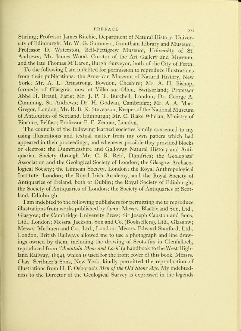 Stirling; Professor James Ritchie, Department of Natural History, Univer- sity of Edinburgh; Mr. W. G. Summers, Grantham Library and Museum; Professor D. Waterston, Bell-Pettigrew Museum, University of St. Andrews; Mr. James Wood, Curator of the Art Gallery and Museum, and the late Thomas M'Laren, Burgh Surveyor, both of the City of Perth. To the following I am indebted for permission to reproduce illustrations from their publications: the American Museum of Natural History, New York; Mr. A. L. Armstrong, Bowdon, Cheshire; Mr. A. H. Bishop, formerly of Glasgow, now at Villar-sur-Ollon, Switzerland; Professor Abbe H. Breuil, Paris; Mr. J. P. T. Burchell, London; Dr. George A. Cumming, St. Andrews; Dr. H. Godwin, Cambridge; Mr. A. A. Mac- Gregor, London; Mr. R. B. K. Stevenson, Keeper of the National Museum of Antiquities of Scotland, Edinburgh; Mr. C. Blake Whelan, Ministry of Finance, Belfast; Professor F. E. Zeuner, London. The councils of the following learned societies kindly consented to my using illustrations and textual matter from my own papers which had appeared in their proceedings, and whenever possible they provided blocks or electros: the Dumfriesshire and Galloway Natural History and Anti- quarian Society through Mr. C. R. Reid, Dumfries; the Geologists' Association and the Geological Society of London; the Glasgow Archaeo- logical Society; the Linnean Society, London; the Royal Anthropological Institute, London; the Royal Irish Academy, and the Royal Society of Antiquaries of Ireland, both of Dublin; the Royal Society of Edinburgh; the Society of Antiquaries of London; the Society of Antiquaries of Scot- land, Edinburgh. I am indebted to the following publishers for permitting me to reproduce illustrations from works published by them: Messrs. Blackie and Son, Ltd., Glasgow; the Cambridge University Press; Sir Joseph Causton and Sons, Ltd., London; Messrs. Jackson, Son and Co. (Booksellers), Ltd., Glasgow; Messrs. Methuen and Co., Ltd., London; Messrs. Edward Stanford, Ltd., London. British Railways allowed me to use a photograph and line draw- ings owned by them, including the drawing of Scots firs in Glenfalloch, reproduced from 'Mountain Moor and LocJi (a handbook to the West High- land Railway, 1894), which is used for the front cover of this book. Messrs. Chas. Scribner's Sons, New York, kindly permitted the reproduction of illustrations from H. F. Osborne's Men of the Old Stone Age. My indebted- ness to the Director of the Geological Survey is expressed in the legends