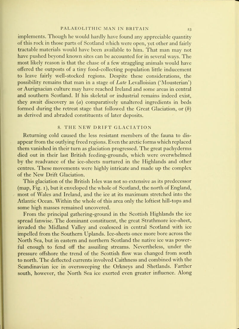 implements. Though he would hardly have found any appreciable quantity of this rock in those parts of Scotland which were open, yet other and fairly tractable materials would have been available to him. That man may not have pushed beyond known sites can be accounted for in several ways. The most likely reason is that the chase of a few straggling animals would have offered the outposts of a tiny food-collecting population little inducement to leave fairly well-stocked regions. Despite these considerations, the possibility remains that man in a stage of Late Levalloisian ('Mousterian') or Aurignacian culture may have reached Ireland and some areas in central and southern Scotland. If his skeletal or industrial remains indeed exist, they await discovery as (a) comparatively unaltered ingredients in beds formed during the retreat stage that followed the Great Glaciation, or (b) as derived and abraded constituents of later deposits. 8. THE NEW DRIFT GLACIATION Returning cold caused the less resistant members of the fauna to dis- appear from the outlying freed regions. Even the arctic forms which replaced them vanished in their turn as glaciation progressed. The great pachyderms died out in their last British feeding-grounds, which were overwhelmed by the readvance of the ice-sheets nurtured in the Highlands and other centres. These movements were highly intricate and made up the complex of the New Drift Glaciation. This glaciation of the British Isles was not so extensive as its predecessor (map, Fig. 1), but it enveloped the whole of Scotland, the north of England, most of Wales and Ireland, and the ice at its maximum stretched into the Atlantic Ocean. Within the whole of this area only the loftiest hill-tops and some high masses remained uncovered. From the principal gathering-ground in the Scottish Highlands the ice spread fanwise. The dominant constituent, the great Strathmore ice-sheet, invaded the Midland Valley and coalesced in central Scotland with ice impelled from the Southern Uplands. Ice-sheets once more bore across the North Sea, but in eastern and northern Scotland the native ice was power- ful enough to fend off the assailing streams. Nevertheless, under the pressure offshore the trend of the Scottish flow was changed from south to north. The deflected currents involved Caithness and combined with the Scandinavian ice in oversweeping the Orkneys and Shetlands. Farther south, however, the North Sea ice exerted even greater influence. Along