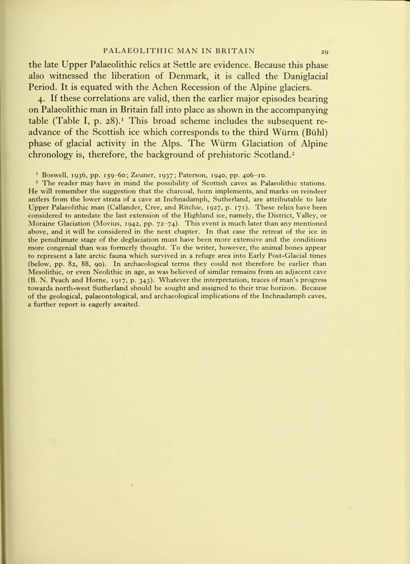 the late Upper Palaeolithic relics at Settle are evidence. Because this phase also witnessed the liberation of Denmark, it is called the Daniglacial Period. It is equated with the Achen Recession of the Alpine glaciers. 4. If these correlations are valid, then the earlier major episodes bearing on Palaeolithic man in Britain fall into place as shown in the accompanying table (Table I, p. 28).1 This broad scheme includes the subsequent re- advance of the Scottish ice which corresponds to the third Wurm (Buhl) phase of glacial activity in the Alps. The Wurm Glaciation of Alpine chronology is, therefore, the background of prehistoric Scotland.2 1 Boswell, 1936, pp. 159-60; Zeuner, 1937; Paterson, 1940, pp. 406-10. 2 The reader may have in mind the possibility of Scottish caves as Palaeolithic stations. He will remember the suggestion that the charcoal, horn implements, and marks on reindeer antlers from the lower strata of a cave at Inchnadamph, Sutherland, are attributable to late Upper Palaeolithic man (Callander, Cree, and Ritchie, 1927, p. 171). These relics have been considered to antedate the last extension of the Highland ice, namely, the District, Valley, or Moraine Glaciation (Movius, 1942, pp. 72-74). This event is much later than any mentioned above, and it will be considered in the next chapter. In that case the retreat of the ice in the penultimate stage of the deglaciation must have been more extensive and the conditions more congenial than was formerly thought. To the writer, however, the animal bones appear to represent a late arctic fauna which survived in a refuge area into Early Post-Glacial times (below, pp. 82, 88, 90). In archaeological terms they could not therefore be earlier than Mesolithic, or even Neolithic in age, as was believed of similar remains from an adjacent cave (B. N. Peach and Home, 1917, p. 343). Whatever the interpretation, traces of man's progress towards north-west Sutherland should be sought and assigned to their true horizon. Because of the geological, palaeontological, and archaeological implications of the Inchnadamph caves, a further report is eagerly awaited.
