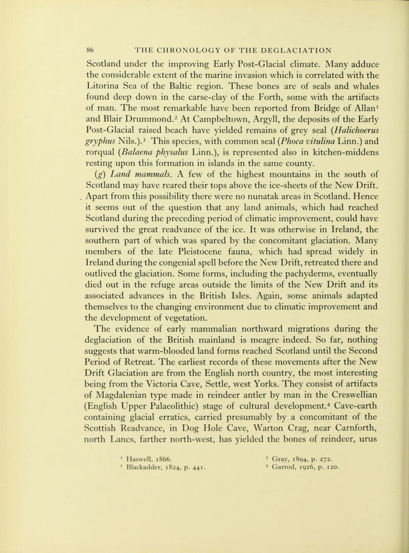 Scotland under the improving Early Post-Glacial climate. Many adduce the considerable extent of the marine invasion which is correlated with the Litorina Sea of the Baltic region. These bones are of seals and whales found deep down in the carse-clay of the Forth, some with the artifacts of man. The most remarkable have been reported from Bridge of Allan1 and Blair Drummond.2 At Campbeltown, Argyll, the deposits of the Early Post-Glacial raised beach have yielded remains of grey seal (Halichoerus gryphus Nils.).3 This species, with common seal (Phoca vitulina Linn.) and rorqual {Balaena physalus Linn.), is represented also in kitchen-middens resting upon this formation in islands in the same county. (g) Land mammals. A few of the highest mountains in the south of Scotland may have reared their tops above the ice-sheets of the New Drift. Apart from this possibility there were no nunatak areas in Scotland. Hence it seems out of the question that any land animals, which had reached Scotland during the preceding period of climatic improvement, could have survived the great readvance of the ice. It was otherwise in Ireland, the southern part of which was spared by the concomitant glaciation. Many members of the late Pleistocene fauna, which had spread widely in Ireland during the congenial spell before the New Drift, retreated there and outlived the glaciation. Some forms, including the pachyderms, eventually died out in the refuge areas outside the limits of the New Drift and its associated advances in the British Isles. Again, some animals adapted themselves to the changing environment due to climatic improvement and the development of vegetation. The evidence of early mammalian northward migrations during the deglaciation of the British mainland is meagre indeed. So far, nothing suggests that warm-blooded land forms reached Scotland until the Second Period of Retreat. The earliest records of these movements after the New Drift Glaciation are from the English north country, the most interesting being from the Victoria Cave, Settle, west Yorks. They consist of artifacts of Magdalenian type made in reindeer antler by man in the Creswellian (English Upper Palaeolithic) stage of cultural development.4 Cave-earth containing glacial erratics, carried presumably by a concomitant of the Scottish Readvance, in Dog Hole Cave, Warton Crag, near Carnforth, north Lanes, farther north-west, has yielded the bones of reindeer, urus 1 Haswell, 1866. 2 Blackadder, 1824, p. 441. 3 Gray, 1894, p. 272. 4 Garrod, 1926, p. 120.