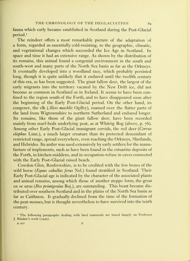 fauna which early became established in Scotland during the Post-Glacial period.1 The reindeer offers a most remarkable picture of the adaptation of a form, regarded as essentially cold-resisting, to the geographic, climatic, and vegetational changes which succeeded the Ice Age in Scotland. In space and time it had an extensive range. As shown by the distribution of its remains, this animal found a congenial environment in the south and south-west and many parts of the North Sea basin as far as the Orkneys. It eventually developed into a woodland race, which probably persisted long, though it is quite unlikely that it endured until the twelfth century of this era, as has been suggested. The giant fallow deer, the largest of the early migrants into the territory vacated by the New Drift ice, did not become as common in Scotland as in Ireland. It seems to have been con- fined to the region south of the Forth, and to have disappeared soon after the beginning of the Early Post-Glacial period. On the other hand, its congener, the elk (Alces machlis Ogilby), roamed over the flatter parts of the land from Wigtownshire to northern Sutherland and endured longer. Its remains, like those of the giant fallow deer, have been recorded mainly from marl-beds underlying peat, as at Whitrig Bog (above, p. 76). Among other Early Post-Glacial immigrant cervids, the red deer (Cervus elaphns Linn.), a much larger creature than its protected descendant of restricted range, spread everywhere, even reaching the Orkneys, Shetlands, and Hebrides. Its antler was used extensively by early settlers for the manu- facture of implements, such as have been found in the estuarine deposits of the Forth, in kitchen-middens, and in occupation-refuse in caves connected with the Early Post-Glacial raised beach. Cowdon Glen, Renfrewshire, is to be credited with the few bones of the wild horse (Equus caballas ferus Nel.) found stratified in Scotland. Their Early Post-Glacial age is indicated by the character of the associated plants and animal remains, among which those of another steppe form, the great ox or urus (Bosprimigenius Boj.), are outstanding. This beast became dis- tributed over southern Scotland and in the plains of the North Sea basin as far as Caithness. It gradually declined from the time of the formation of the peat-mosses, but is thought nevertheless to have survived into the tenth century. 1 The following paragraphs dealing with land mammals are based largely on Professor J. Ritchie's work (1920). B 1655 N