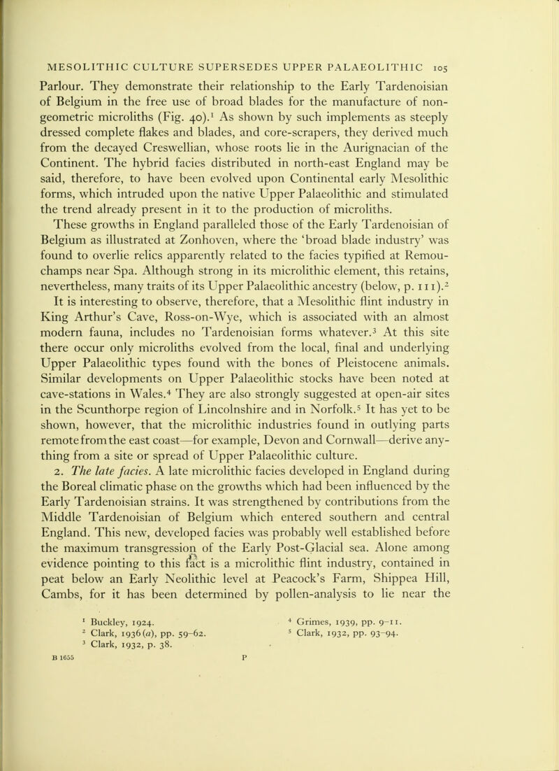 Parlour. They demonstrate their relationship to the Early Tardenoisian of Belgium in the free use of broad blades for the manufacture of non- geometric microliths (Fig. 40).1 As shown by such implements as steeply dressed complete flakes and blades, and core-scrapers, they derived much from the decayed Creswellian, whose roots lie in the Aurignacian of the Continent. The hybrid facies distributed in north-east England may be said, therefore, to have been evolved upon Continental early Mesolithic forms, which intruded upon the native Upper Palaeolithic and stimulated the trend already present in it to the production of microliths. These growths in England paralleled those of the Early Tardenoisian of Belgium as illustrated at Zonhoven, where the 'broad blade industry' was found to overlie relics apparently related to the facies typified at Remou- champs near Spa. Although strong in its microlithic element, this retains, nevertheless, many traits of its Upper Palaeolithic ancestry (below, p. 111).2 It is interesting to observe, therefore, that a Mesolithic flint industry in King Arthur's Cave, Ross-on-Wye, which is associated with an almost modern fauna, includes no Tardenoisian forms whatever.3 At this site there occur only microliths evolved from the local, final and underlying Upper Palaeolithic types found with the bones of Pleistocene animals. Similar developments on Upper Palaeolithic stocks have been noted at cave-stations in Wales.4 They are also strongly suggested at open-air sites in the Scunthorpe region of Lincolnshire and in Norfolk.5 It has yet to be shown, however, that the microlithic industries found in outlying parts remote from the east coast—for example, Devon and Cornwall—derive any- thing from a site or spread of Upper Palaeolithic culture. 2. The late facies. A late microlithic facies developed in England during the Boreal climatic phase on the growths which had been influenced by the Early Tardenoisian strains. It was strengthened by contributions from the Middle Tardenoisian of Belgium which entered southern and central England. This new, developed facies was probably well established before the maximum transgression of the Early Post-Glacial sea. Alone among evidence pointing to this fact is a microlithic flint industry, contained in peat below an Early Neolithic level at Peacock's Farm, Shippea Hill, Cambs, for it has been determined by pollen-analysis to lie near the 1 Buckley, 1924. 4 Grimes, 1939, pp. 9-11. 2 Clark, 1936(a), pp. 59-62. 5 Clark, 1932, pp. 93~94- 3 Clark, 1932, p. 38. B 1655 p