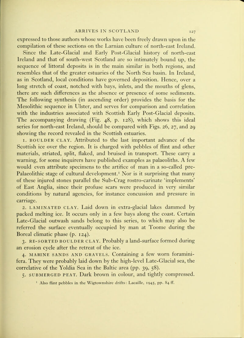 expressed to those authors whose works have been freely drawn upon in the compilation of these sections on the Larnian culture of north-east Ireland. Since the Late-Glacial and Early Post-Glacial history of north-east Ireland and that of south-west Scotland are so intimately bound up, the sequence of littoral deposits is in the main similar in both regions, and resembles that of the greater estuaries of the North Sea basin. In Ireland, as in Scotland, local conditions have governed deposition. Hence, over a long stretch of coast, notched with bays, inlets, and the mouths of glens, there are such differences as the absence or presence of some sediments. The following synthesis (in ascending order) provides the basis for the Mesolithic sequence in Ulster, and serves for comparison and correlation with the industries associated with Scottish Early Post-Glacial deposits. The accompanying drawing (Fig. 48, p. 128), which shows this ideal series for north-east Ireland, should be compared with Figs. 26, 27, and 29 showing the record revealed in the Scottish estuaries. 1. boulder clay. Attributed to the last important advance of the Scottish ice over the region. It is charged with pebbles of flint and other materials, striated, split, flaked, and bruised in transport. These carry a warning, for some inquirers have published examples as palaeoliths. A few would even attribute specimens to the artifice of man in a so-called pre- Palaeolithic stage of cultural development.1 Nor is it surprising that many of these injured stones parallel the Sub-Crag rostro-carinate 'implements' of East Anglia, since their profuse scars were produced in very similar conditions by natural agencies, for instance concussion and pressure in carriage. 2. laminated clay. Laid down in extra-glacial lakes dammed by packed melting ice. It occurs only in a few bays along the coast. Certain Late-Glacial outwash sands belong to this series, to which may also be referred the surface eventually occupied by man at Toome during the Boreal climatic phase (p. 124). 3. re-sorted boulder clay. Probably a land-surface formed during an erosion cycle after the retreat of the ice. 4. marine sands and gravels. Containing a few worn foramini- fera. They were probably laid down by the high-level Late-Glacial sea, the correlative of the Yoldia Sea in the Baltic area (pp. 39, 58). 5. submerged peat. Dark brown in colour, and tightly compressed. 1 Also flint pebbles in the Wigtownshire drifts: Lacaille, 1945, pp. 84 ff.