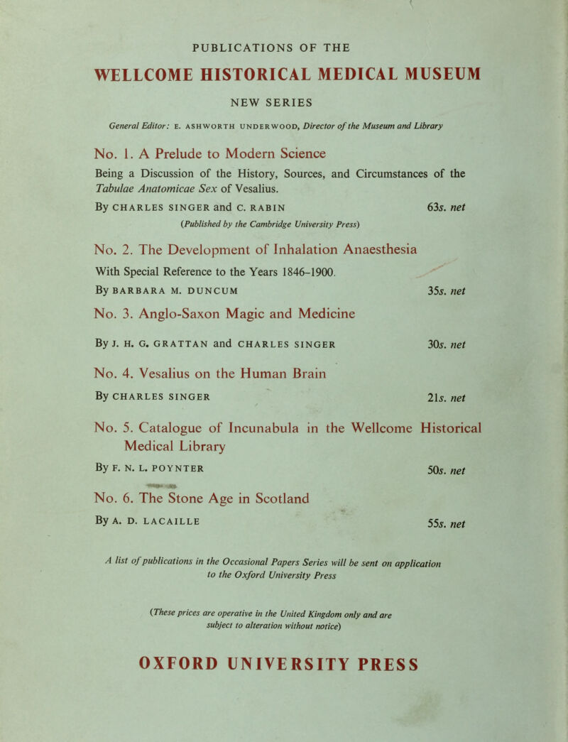 PUBLICATIONS OF THE WELLCOME HISTORICAL MEDICAL MUSEUM NEW SERIES General Editor: E. ashworth underwood, Director of the Museum and Library No. 1. A Prelude to Modern Science Being a Discussion of the History, Sources, and Circumstances of the Tabulae Anatomicae Sex of Vesalius. By charles singer and c. rabin 635. net (Published by the Cambridge University Press) No. 2. The Development of Inhalation Anaesthesia With Special Reference to the Years 1846-1900. By Barbara m. duncum 35s.net No. 3. Anglo-Saxon Magic and Medicine By j. h. G. grattan and CHARLES singer 30s. net No. 4. Vesalius on the Human Brain By charles singer 2ls.net No. 5. Catalogue of Incunabula in the Wellcome Historical Medical Library By f. n. l. poynter 505. net No. 6. The Stone Age in Scotland By a. d. lacaille 55^ net A list of publications in the Occasional Papers Series will be sent on application to the Oxford University Press (These prices are operative in the United Kingdom only and are subject to alteration without notice) OXFORD UNIVERSITY PRESS