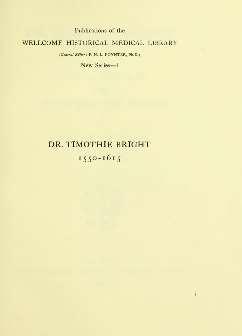 Publications of the WELLCOME HISTORICAL MEDICAL LIBRARY {General Editor: F. N. L. POYNTER, Ph.D.) New Series—I DR. TIMOTHIE BRIGHT 1550-1615 1