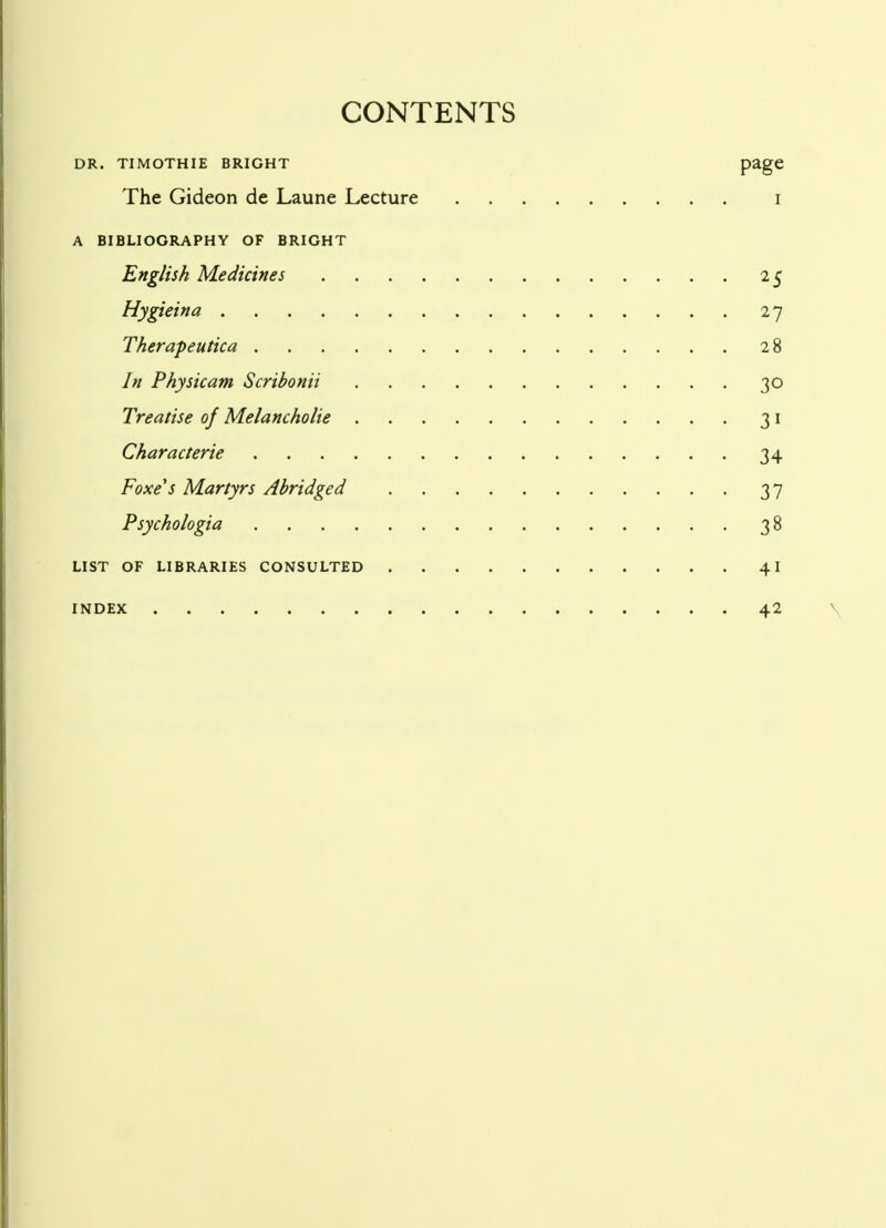 CONTENTS DR. TI MOTH IE BRIGHT PagC The Gideon de Laune Lecture i A BIBLIOGRAPHY OF BRIGHT English Medicines 25 Hygieina 27 Therapeutica 28 In Physicam Scribonii 30 Treatise of Melancholic 31 Characterie 34 Foxe's Martyrs Abridged 37 Psychologia 38 LIST OF LIBRARIES CONSULTED 41 INDEX 42
