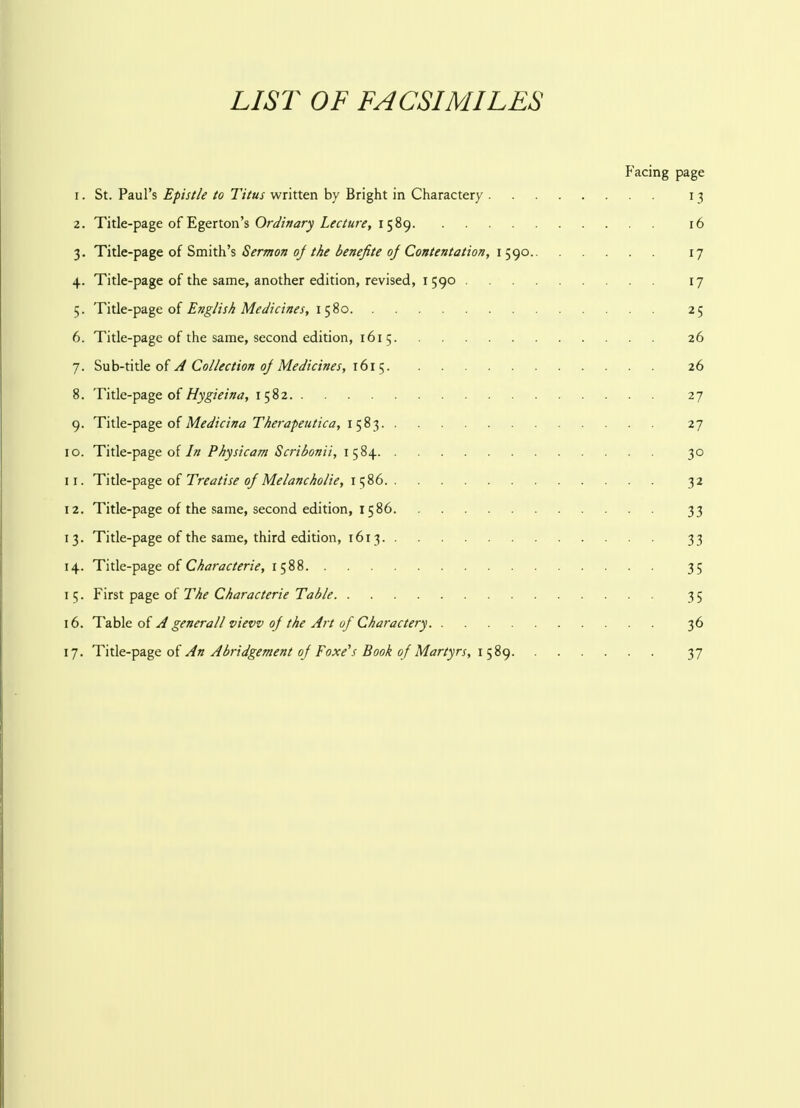 LIST OF FACSIMILES Facing page 1. St. Paul's Epistle to Titus written by Bright in Charactery 13 2. Title-page of Egerton's Ordinary Lecture, 1589 16 3. Title-page of Smith's Sermon of the benefite oj Contentation, 1590 17 4. Title-page of the same, another edition, revised, 1590 17 5. Title-page of English Medicines, 1580 25 6. Title-page of the same, second edition, 161 5 26 7. Sub-title of A Collection oj Medicines, 1615 26 8. Title-page of Hygieina, 1582 27 9. Title-page of Medicina Therapeutica, 1583 27 10. Title-page of In Physicam Scribonii, 1584 30 11. Title-page of Treatise 0/Melancholic, 1586 32 12. Title-page of the same, second edition, 1586 33 13. Title-page of the same, third edition, 1613 33 14. Title-page of Characterie, 1588 35 15. First page of The Characterie Table 35 16. Table of A generall view of the Art of Charactery 36 17. Title-page of An Abridgement oj Foxe's Book of Martyrs, 1589 37