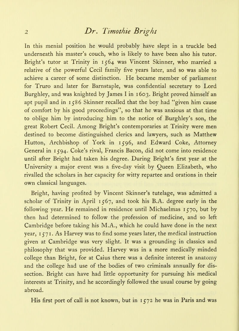 In this menial position he would probably have slept in a truckle bed underneath his master's couch, who is likely to have been also his tutor. Bright's tutor at Trinity in 1564 was Vincent Skinner, who married a relative of the powerful Cecil family five years later, and so was able to achieve a career of some distinction. He became member of parliament for Truro and later for Barnstaple, was confidential secretary to Lord Burghley, and was knighted by James I in 1603. Bright proved himself an apt pupil and in 1586 Skinner recalled that the boy had given him cause of comfort by his good proceedings, so that he was anxious at that time to oblige him by introducing him to the notice of Burghley's son, the great Robert Cecil. Among Bright's contemporaries at Trinity were men destined to become distinguished clerics and lawyers, such as Matthew Hutton, Archbishop of York in 1596, and Edward Coke, Attorney General in 1594. Coke's rival, Francis Bacon, did not come into residence until after Bright had taken his degree. During Bright's first year at the University a major event was a five-day visit by Queen Elizabeth, who rivalled the scholars in her capacity for witty repartee and orations in their own classical languages. Bright, having profited by Vincent Skinner's tutelage, was admitted a scholar of Trinity in April 1567, and took his B.A. degree early in the following year. He remained in residence until Michaelmas 1570, but by then had determined to follow the profession of medicine, and so left Cambridge before taking his M.A., which he could have done in the next year, 1571. As Harvey was to find some years later, the medical instruction given at Cambridge was very slight. It was a grounding in classics and philosophy that was provided. Harvey was in a more medically minded college than Bright, for at Caius there was a definite interest in anatomy and the college had use of the bodies of two criminals annually for dis- section. Bright can have had little opportunity for pursuing his medical interests at Trinity, and he accordingly followed the usual course by going abroad. His first port of call is not known, but in 1572 he was in Paris and was