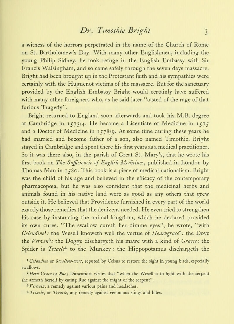 a witness of the horrors perpetrated in the name of the Church of Rome on St. Bartholomew's Day. With many other Englishmen, including the young Philip Sidney, he took refuge in the English Embassy with Sir Francis Walsingham, and so came safely through the seven days massacre. Bright had been brought up in the Protestant faith and his sympathies were certainly with the Huguenot victims of the massacre. But for the sanctuary provided by the English Embassy Bright would certainly have suffered with many other foreigners who, as he said later tasted of the rage of that furious Tragedy. Bright returned to England soon afterwards and took his M.B. degree at Cambridge in 1573/4. He became a Licentiate of Medicine in 1575 and a Doctor of Medicine in 1578/9. At some time during these years he had married and become father of a son, also named Timothie. Bright stayed in Cambridge and spent there his first years as a medical practitioner. So it was there also, in the parish of Great St. Mary's, that he wrote his first book on The Sufficiencie of English Medicines, published in London by Thomas Man in 1580. This book is a piece of medical nationalism. Bright was the child of his age and believed in the efficacy of the contemporary pharmacopoea, but he was also confident that the medicinal herbs and animals found in his native land were as good as any others that grew outside it. He believed that Providence furnished in every part of the world exactly those remedies that the denizens needed. He even tried to strengthen his case by instancing the animal kingdom, which he declared provided its own cures. The swallow cureth her dimme eyes, he wrote, with Celendine1: the Wesell knoweth well the vertue of Hearbgrace2: the Dove the Vervenz: the Dogge dischargeth his mawe with a kind of Grasse: the Spider is Triacle* to the Munkey: the Hippopotamus dischargeth the 1 Celandine or Swallow-wort, reputed by Celsus to restore the sight in young birds, especially swallows. 2 Herb Grace or Rue; Dioscorides writes that when the Wesell is to fight with the serpent she armeth herself by eating Rue against the might of the serpent. 3 Vervain, a remedy against various pains and headaches. 4 Triacle, or Treacle, any remedy against venomous stings and bites.