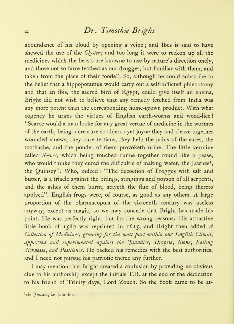 aboundance of his bloud by opening a veine; and Ibes is said to have shewed the use of the Clyster; and too long it were to reckon up all the medicines which the beasts are knowne to use by nature's direction onely, and those not so farre fetched as our drugges, but familiar with them, and taken from the place of their foode. So, although he could subscribe to the belief that a hippopotamus would carry out a self-inflicted phlebotomy and that an ibis, the sacred bird of Egypt, could give itself an enema, Bright did not wish to believe that any remedy fetched from India was any more potent than the corresponding home-grown product. With what cogency he urges the virtues of English earth-worms and wood-lice ! Scarce would a man looke for any great vertue of medicine in the wormes of the earth, being a creature so abject: yet joyne they and cleave together wounded sinews, they cure tertians, they help the pains of the eares, the toothache, and the pouder of them provoketh urine. The little vermine called Sowes, which being touched runne together round like a pease, who would thinke they cured the difficultie of making water, the Jawnes1, the Quinsey. Who, indeed! The decoction of Frogges with salt and butter, is a triacle against the bitings, stingings and poyson of all serpents, and the ashes of them burnt, stayeth the flux of blood, being thereto applyed. English frogs were, of course, as good as any others. A large proportion of the pharmacopoea of the sixteenth century was useless anyway, except as magic, so we may concede that Bright has made his point. He was perfectly right, but for the wrong reasons. His attractive little book of 1580 was reprinted in 1615, and Bright then added A Collection of Medicines, growing for the most fart within our English Climat, approved and experimented against the Jaundice, Dropsie, Stone, Falling Sicknesse, and Pestilence. He backed his remedies with the best authorities, and I need not pursue his patriotic theme any further. I may mention that Bright created a confusion by providing no obvious clue to his authorship except the initials T.B. at the end of the dedication to his friend of Trinity days, Lord Zouch. So the book came to be at- xthe Jawnes, i.e. jaundice.