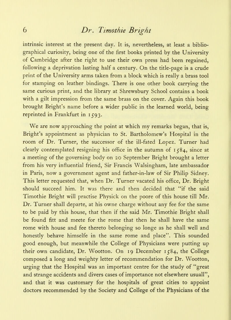 intrinsic interest at the present day. It is, nevertheless, at least a biblio- graphical curiosity, being one of the first books printed by the University of Cambridge after the right to use their own press had been regained, following a deprivation lasting half a century. On the title-page is a crude print of the University arms taken from a block which is really a brass tool for stamping on leather bindings. There is one other book carrying the same curious print, and the library at Shrewsbury School contains a book with a gilt impression from the same brass on the cover. Again this book brought Bright's name before a wider public in the learned world, being reprinted in Frankfurt in 1593. We are now approaching the point at which my remarks began, that is, Bright's appointment as physician to St. Bartholomew's Hospital in the room of Dr. Turner, the successor of the ill-fated Lopez. Turner had clearly contemplated resigning his office in the autumn of 1584, since at a meeting of the governing body on 20 September Bright brought a letter from his very influential friend, Sir Francis Walsingham, late ambassador in Paris, now a government agent and father-in-law of Sir Philip Sidney. This letter requested that, when Dr. Turner vacated his office, Dr. Bright should succeed him. It was there and then decided that if the said Timothie Bright will practise Physick on the poore of this house till Mr. Dr. Turner shall departe, at his owne charge without any fee for the same to be paid by this house, that then if the said Mr. Timothie Bright shall be found fitt and meete for the rome that then he shall have the same rome with house and fee thereto belonging so longe as he shall well and honestly behave himselfe in the same rome and place. This sounded good enough, but meanwhile the College of Physicians were putting up their own candidate, Dr. Wootton. On 19 December 1584, the College composed a long and weighty letter of recommendation for Dr. Wootton, urging that the Hospital was an important centre for the study of great and strange accidents and divers cases of importance not elsewhere usuall, and that it was customary for the hospitals of great cities to appoint doctors recommended by the Society and College of the Physicians of the