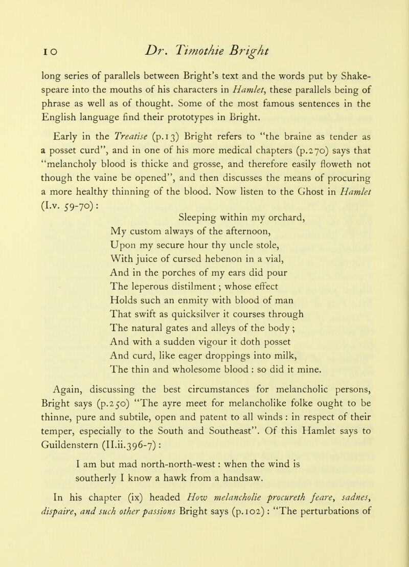 long series of parallels between Bright's text and the words put by Shake- speare into the mouths of his characters in Hamlet, these parallels being of phrase as well as of thought. Some of the most famous sentences in the English language find their prototypes in Bright. Early in the Treatise (p. 13) Bright refers to the braine as tender as a posset curd, and in one of his more medical chapters (p.270) says that melancholy blood is thicke and grosse, and therefore easily floweth not though the vaine be opened, and then discusses the means of procuring a more healthy thinning of the blood. Now listen to the Ghost in Hamlet (I.v. 59-70) : Sleeping within my orchard, My custom always of the afternoon, Upon my secure hour thy uncle stole, With juice of cursed hebenon in a vial, And in the porches of my ears did pour The leperous distilment; whose effect Holds such an enmity with blood of man That swift as quicksilver it courses through The natural gates and alleys of the body; And with a sudden vigour it doth posset And curd, like eager droppings into milk, The thin and wholesome blood : so did it mine. Again, discussing the best circumstances for melancholic persons, Bright says (p.250) The ayre meet for melancholike folke ought to be thinne, pure and subtile, open and patent to all winds : in respect of their temper, especially to the South and Southeast. Of this Hamlet says to Guildenstern (II.ii.396-7): I am but mad north-north-west: when the wind is southerly I know a hawk from a handsaw. In his chapter (ix) headed How melancholie procureth feare, sadnes, dispaire, and such other passions Bright says (p. 102): The perturbations of