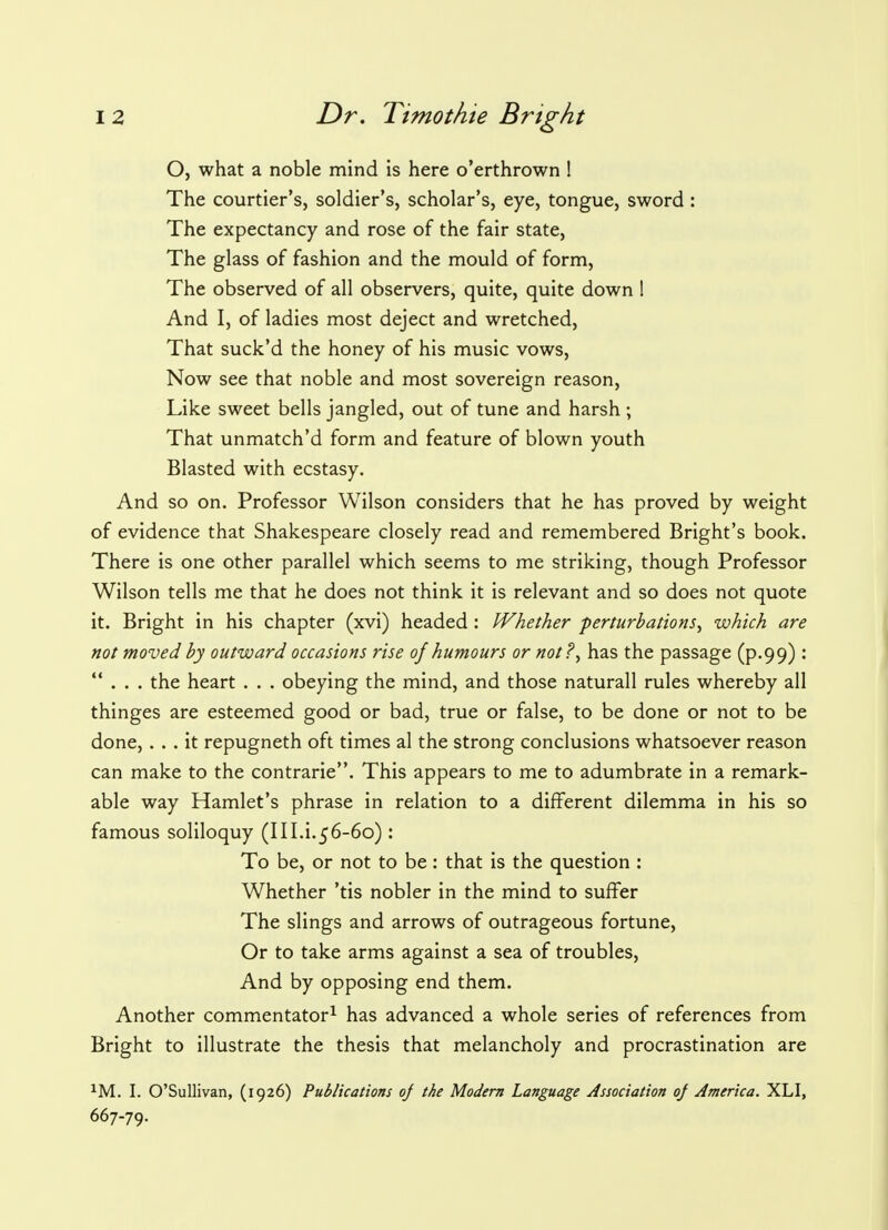 O, what a noble mind is here o'erthrown ! The courtier's, soldier's, scholar's, eye, tongue, sword : The expectancy and rose of the fair state, The glass of fashion and the mould of form, The observed of all observers, quite, quite down 1 And I, of ladies most deject and wretched, That suck'd the honey of his music vows, Now see that noble and most sovereign reason, Like sweet bells jangled, out of tune and harsh ; That unmatch'd form and feature of blown youth Blasted with ecstasy. And so on. Professor Wilson considers that he has proved by weight of evidence that Shakespeare closely read and remembered Bright's book. There is one other parallel which seems to me striking, though Professor Wilson tells me that he does not think it is relevant and so does not quote it. Bright in his chapter (xvi) headed : Whether perturbations, which are not moved by outward occasions rise oj humours or not?, has the passage (p.99) :  . . . the heart . . . obeying the mind, and those naturall rules whereby all thinges are esteemed good or bad, true or false, to be done or not to be done,... it repugneth oft times al the strong conclusions whatsoever reason can make to the contrarie. This appears to me to adumbrate in a remark- able way Hamlet's phrase in relation to a different dilemma in his so famous soliloquy (III.i.56-60): To be, or not to be: that is the question : Whether 'tis nobler in the mind to suffer The slings and arrows of outrageous fortune, Or to take arms against a sea of troubles, And by opposing end them. Another commentator1 has advanced a whole series of references from Bright to illustrate the thesis that melancholy and procrastination are 1M. I. O'Sullivan, (1926) Publications oj the Modern Language Association oj America. XLI, 667-79.