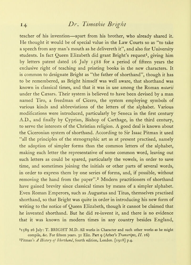 teacher of his invention—apart from his brother, who already shared it. He thought it would be of special value in the Law Courts so as to take a speech from any man's mouth as he delivereth it, and also for University students. In fact Queen Elizabeth did grant Bright's request1, giving him by letters patent dated 26 July 1588 for a period of fifteen years the exclusive right of teaching and printing books in the new characters. It is common to designate Bright as the father of shorthand, though it has to be remembered, as Bright himself was well aware, that shorthand was known in classical times, and that it was in use among the Roman notarii under the Caesars. Their system is believed to have been devised by a man named Tiro, a freedman of Cicero, the system employing symbols of various kinds and abbreviations of the letters of the alphabet. Various modifications were introduced, particularly by Seneca in the first century A.D., and finally by Cyprian, Bishop of Carthage, in the third century, to serve the interests of the Christian religion. A good deal is known about the Ciceronian system of shorthand. According to Sir Isaac Pitman it used all the principles of the stenographic art as at present practised, namely the adoption of simpler forms than the common letters of the alphabet, making each letter the representative of some common word, leaving out such letters as could be spared, particularly the vowels, in order to save time, and sometimes joining the initials or other parts of several words, in order to express them by one series of forms, and, if possible, without removing the hand from the paper.2 Modern practitioners of shorthand have gained brevity since classical times by means of a simpler alphabet. Even Roman Emperors, such as Augustus and Titus, themselves practised shorthand, so that Bright was quite in order in introducing his new form of writing to the notice of Queen Elizabeth, though it cannot be claimed that he invented shorthand. But he did re-invent it, and there is no evidence that it was known in modern times in any country besides England, xi 589 26 July: T. BRIGHT M.D. All works in Character and such other works as he might compile, &c. For fifteen years. 31 Eliz. Part 9 (Arber's Transcripts, II. 16) 2Pitman's A History oj Shorthand, fourth edition, London. [1918] p.4.