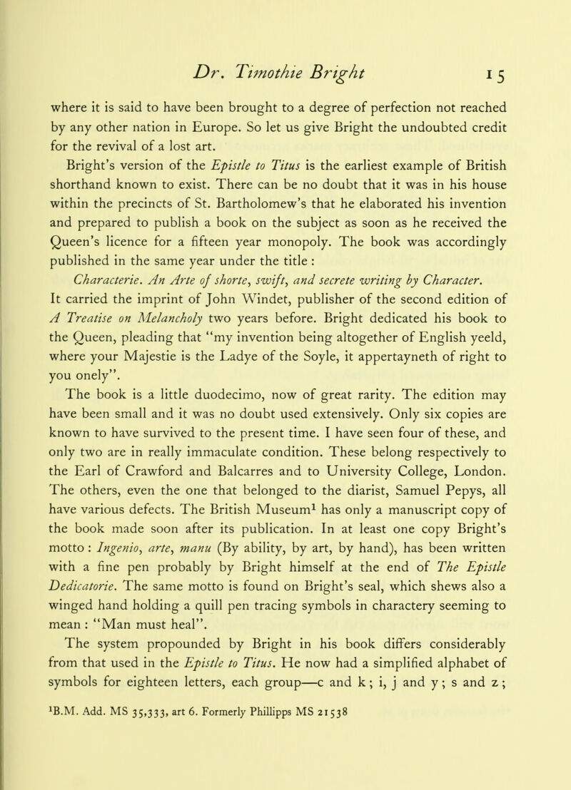where it is said to have been brought to a degree of perfection not reached by any other nation in Europe. So let us give Bright the undoubted credit for the revival of a lost art. Bright's version of the Epistle to Titus is the earliest example of British shorthand known to exist. There can be no doubt that it was in his house within the precincts of St. Bartholomew's that he elaborated his invention and prepared to publish a book on the subject as soon as he received the Queen's licence for a fifteen year monopoly. The book was accordingly published in the same year under the title : Characterie. An Arte of shorte, swift, and secrete writing by Character. It carried the imprint of John Windet, publisher of the second edition of A Treatise on Melancholy two years before. Bright dedicated his book to the Queen, pleading that my invention being altogether of English yeeld, where your Majestie is the Ladye of the Soyle, it appertayneth of right to you onely. The book is a little duodecimo, now of great rarity. The edition may have been small and it was no doubt used extensively. Only six copies are known to have survived to the present time. I have seen four of these, and only two are in really immaculate condition. These belong respectively to the Earl of Crawford and Balcarres and to University College, London. The others, even the one that belonged to the diarist, Samuel Pepys, all have various defects. The British Museum1 has only a manuscript copy of the book made soon after its publication. In at least one copy Bright's motto : Ingenio, arte, manu (By ability, by art, by hand), has been written with a fine pen probably by Bright himself at the end of The Epistle Dedicatorie. The same motto is found on Bright's seal, which shews also a winged hand holding a quill pen tracing symbols in charactery seeming to mean : Man must heal. The system propounded by Bright in his book differs considerably from that used in the Epistle to Titus. He now had a simplified alphabet of symbols for eighteen letters, each group—c and k; i, j and y; s and z; XB.M. Add. MS 35,333, art 6. Formerly Phillipps MS 21538