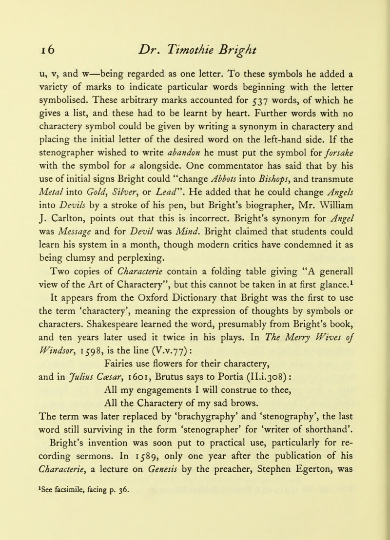 u, v, and w—being regarded as one letter. To these symbols he added a variety of marks to indicate particular words beginning with the letter symbolised. These arbitrary marks accounted for 537 words, of which he gives a list, and these had to be learnt by heart. Further words with no charactery symbol could be given by writing a synonym in charactery and placing the initial letter of the desired word on the left-hand side. If the stenographer wished to write abandon he must put the symbol for forsake with the symbol for a alongside. One commentator has said that by his use of initial signs Bright could change Abbots into Bishops, and transmute Metal into Gold, Silver, or Lead. He added that he could change Angels into Devils by a stroke of his pen, but Bright's biographer, Mr. William J. Carlton, points out that this is incorrect. Bright's synonym for Angel was Message and for Devil was Mind. Bright claimed that students could learn his system in a month, though modern critics have condemned it as being clumsy and perplexing. Two copies of Characterie contain a folding table giving A generall view of the Art of Charactery, but this cannot be taken in at first glance.1 It appears from the Oxford Dictionary that Bright was the first to use the term 'charactery', meaning the expression of thoughts by symbols or characters. Shakespeare learned the word, presumably from Bright's book, and ten years later used it twice in his plays. In The Merry Wives of Windsor, 1598, is the line (V.v.77) : Fairies use flowers for their charactery, and in Julius Ccesar, 1601, Brutus says to Portia (II.i.308) : All my engagements I will construe to thee, All the Charactery of my sad brows. The term was later replaced by 'brachygraphy' and 'stenography', the last word still surviving in the form 'stenographer' for 'writer of shorthand'. Bright's invention was soon put to practical use, particularly for re- cording sermons. In 1589, only one year after the publication of his Characterie, a lecture on Genesis by the preacher, Stephen Egerton, was 1See facsimile, facing p. 36.