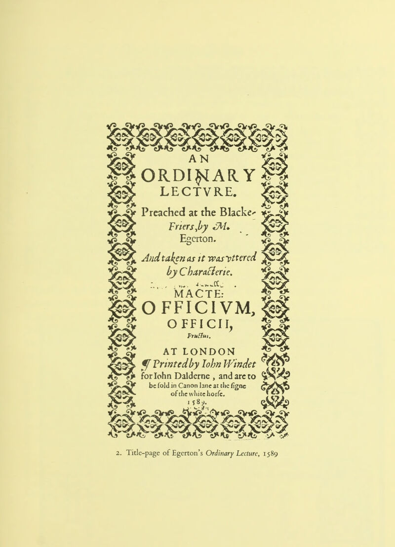 AN ORDINARY LECTVRE. Preached at the Blacker Friers Jby cM* Escrton. And taken as it wasvttercd J^jJ by Charaflerte. jfej^J* MACTE: £ OFFICIVM, §g OFFICII, Pruffui. ^ ^ AT LONDON J*5 f^if ?fTrmtMyIohnlVindet ^gg3 ^> forlohn Dalderne , and are to fs -^V be fold in Canon lane at the fignc <»^HS ^ of the white horfe. J** J C-Atv «y*Aj cJ*1» i^tv iA ^ 2. Title-page ofEgerton's Ordinary Lecture, 1589